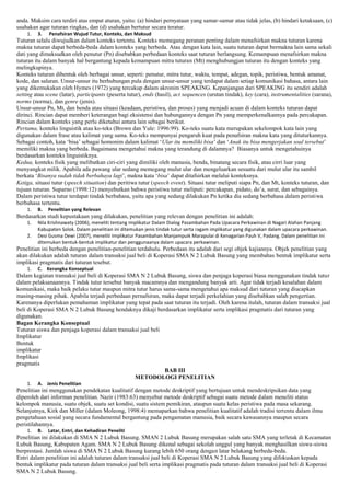 anda. Maksim cara terdiri atas empat aturan, yaitu: (a) hindari pernyataan yang samar-samar atau tidak jelas, (b) hindari ketaksaan, (c)
usahakan agar tuturan ringkas, dan (d) usahakan bertutur secara teratur.
1.

3.

Penafsiran Wujud Tutur, Konteks, dan Maksud

Tuturan selalu diwujudkan dalam konteks tertentu. Konteks memegang peranan penting dalam menafsirkan makna tuturan karena
makna tuturan dapat berbeda-beda dalam konteks yang berbeda. Atau dengan kata lain, suatu tuturan dapat bermakna lain sama sekali
dati yang dimaksudkan oleh penutur (Pn) disebabkan perbedaan konteks saat tuturan berlangsung. Kemampuan menafsirkan makna
tuturan itu dalam banyak hal bergantung kepada kemampuan mitra tuturan (Mt) menghubungjan tuturan itu dengan konteks yang
melingkupinya.
Konteks tuturan dibentuk oleh berbagai unsur, seperti: penutur, mitra tutur, waktu, tempat, adegan, topik, peristiwa, bentuk amanat,
kode, dan saluran. Unsur-unsur itu berhubungan pula dengan unsur-unsur yang terdapat dalam setiap komunikasi bahasa, antara lain
yang dikemukakan oleh Hymes (1972) yang tercakup dalam akronim SPEAKING. Kepanjangan dari SPEAKING itu sendiri adalah
setting atau scene (latar), participants (peserta tutur), ends (hasil), act sequences (urutan tindak), key (cara), instrumentalities (sarana),
norms (norma), dan genre (jenis).
Unsur-unsur Pn, Mt, dan benda atau situasi (keadaan, peristiwa, dan proses) yang menjadi acuan di dalam konteks tuturan dapat
dirinci. Rincian dapat memberi keterangan bagi eksistensi dan hubungannya dengan Pn yang memperkenalkannya pada percakapan.
Rincian dalam konteks yang perlu diketahui antara lain sebagai berikut.
Pertama, konteks linguistik atau ko-teks (Brown dan Yule: 1996:99). Ko-teks suatu kata merupakan sekelompok kata lain yang
digunakan dalam frase atau kalimat yang sama. Ko-teks mempunyai pengaruh kuat pada penafsiran makna kata yang dituturkannya.
Sebagai contoh, kata „bisa‟ sebagai homonim dalam kalimat „Ular itu memiliki bisa‟ dan „Anak itu bisa mengerjakan soal tersebut‟
memiliki makna yang berbeda. Bagaimana mengetahui makna yang terandung di dalamnya? Biasanya untuk mengetahuinya
berdasarkan konteks linguistiknya.
Kedua, konteks fisik yang melibatkan ciri-ciri yang dimiliki oleh manusia, benda, binatang secara fisik, atau cirri luar yang
menyangkut milik. Apabila ada pawang ular sedang memegang mulut ular dan mengeluarkan sesuatu dari mulut ular itu sambil
berkata „Bisanya sudah tidak berbahaya lagi‟, makna kata „bisa‟ dapat ditafsirkan melalui konteksnya.
Ketiga, situasi tutur (speech situation) dan peritiwa tutur (speech event). Situasi tutur meliputi siapa Pn, dan Mt, konteks tuturan, dan
tujuan tuturan. Suparno (1998:12) menyebutkan bahwa peristiwa tutur meliputi: percakapan, pidato, do‟a, surat, dan sebagainya.
Dalam peristiwa tutur terdapat tindak berbahasa, yaitu apa yang sedang dilakukan Pn ketika dia sedang berbahasa dalam peristiwa
berbahasa tertentu.
1.

B.

Penelitian yang Relevan

Berdasarkan studi kepustakaan yang dilakukan, penelitian yang relevan dengan penelitian ini adalah:
1.
2.

Nila Krishnawaty (2006), meneliti tentang Implikatur Dalam Dialog Pasambahan Pada Upacara Perkawinan di Nagari Alahan Panjang
Kabupaten Solok. Dalam penelitian ini ditemukan jenis tindak tutur serta ragam implikatur yang digunakan dalam upacara perkawinan.
Desi Gusma Dewi (2007), meneliti Implikatur Pasambahan Manjampuik Marapulai di Kenagarian Pauh V, Padang. Dalam penelitian ini
ditemukan bentuk-bentuk implikatur dan penggunaanya dalam upacara perkawinan.

Penelitian ini berbeda dengan penelitian-penelitian terdahulu. Perbedaan itu adalah dari segi objek kajiannya. Objek penelitian yang
akan dilakukan adalah tuturan dalam transaksi jual beli di Koperasi SMA N 2 Lubuk Basung yang membahas bentuk implikatur serta
implikasi pragmatis dari tuturan tesebut.
1.

C. Kerangka Konseptual

Dalam kegiatan transaksi jual beli di Koperasi SMA N 2 Lubuk Basung, siswa dan penjaga koperasi biasa menggunakan tindak tutur
dalam pelaksanaannya. Tindak tutur tersebut banyak macamnya dan mengandung banyak arti. Agar tidak terjadi kesalahan dalam
komunikasi, maka baik pelaku tutur maupun mitra tutur harus sama-sama mengetahui apa maksud dari tuturan yang diucapkan
masing-masing pihak. Apabila terjadi perbedaan pernafsiran, maka dapat terjadi perkelahian yang disebabkan salah pengertian.
Karenanya diperlukan pemahaman implikatur yang tepat pada saat tuturan itu terjadi. Oleh karena itulah, tuturan dalam transaksi jual
beli di Koperasi SMA N 2 Lubuk Basung hendaknya dikaji berdasarkan implikatur serta implikasi pragmatis dari tuturan yang
digunakan.
Bagan Kerangka Konseptual
Tuturan siswa dan penjaga koperasi dalam transaksi jual beli
Implikatur
Bentuk
implikatur
Implikasi
pragmatis
BAB III
METODOLOGI PENELITIAN
1.

A. Jenis Penelitian

Penelitian ini menggunakan pendekatan kualitatif dengan metode deskriptif yang bertujuan untuk mendeskripsikan data yang
diperoleh dari informan penelitian. Nazir (1983:63) menyebut metode deskriptif sebagai suatu metode dalam meneliti status
kelompok manusia, suatu objek, suatu set kondisi, suatu sistem pemikiran, ataupun suatu kelas peristiwa pada masa sekarang.
Selanjutnya, Kirk dan Miller (dalam Moleong, 1998:4) memaparkan bahwa penelitian kualitatif adalah tradisi tertentu dalam ilmu
pengetahuan sosial yang secara fundamental bergantung pada pengamatan manusia, baik secara kawasannya maupun secara
peristilahannya.
1.

B.

Latar, Entri, dan Kehadiran Peneliti

Penelitian ini dilakukan di SMA N 2 Lubuk Basung. SMAN 2 Lubuk Basung merupakan salah satu SMA yang terletak di Kecamatan
Lubuk Basung, Kabupaten Agam. SMA N 2 Lubuk Basung dikenal sebagai sekolah unggul yang banyak menghasilkan siswa-siswa
berprestasi. Jumlah siswa di SMA N 2 Lubuk Basung kurang lebih 650 orang dengan latar belakang berbeda-beda.
Entri dalam penelitian ini adalah tuturan dalam transaksi jual beli di Koperasi SMA N 2 Lubuk Basung yang difokuskan kepada
bentuk implikatur pada tuturan dalam transaksi jual beli serta implikasi pragmatis pada tuturan dalam transaksi jual beli di Koperasi
SMA N 2 Lubuk Basung.

 