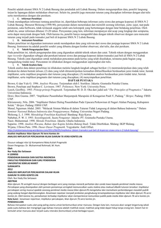 Peneliti adalah alumni SMA N 2 Lubuk Basung dan penduduk asli Lubuk Basung. Dalam mengumpulkan data, peneliti langsung
terjun ke lapangan dalam melakukan observasi. Selain itu, peneliti juga mencatat tuturan yang diucapkan informan dengan alat tulis
serta merekamnya dengan alat perekam.
1.

C. Informan Penelitian

Untuk mendapatkan informasi tentang penelitian ini, diperlukan beberapa informan yaitu siswa dan petugas koperasi di SMA N 2
Lubuk Basung. Menurut Moleong (1998:90), persyaratan dalam menentukan dan memilih seorang informan, yaitu: jujur, taat pada
peraturan, suka berbicara, tidak termasuk anggota salah satu kelompok yang bertentangan dengan latar belakang penelitian. Oleh
sebab itu, umur informan dibatasi 15-20 tahun. Persyaratan yang lain, informan mempunyai alat ucap yang lengkap dan sempurna,
serta dapat menyimak dengan baik. Oleh karena itu, peneliti hanya mengambil data dengan teknik observasi dengan cara mencatat
tuturan yang terjadi pada transaksi jual beli di koperasi SMA N 2 Lubuk Basung.
1.

D. Instrumen Penelitian

Dalam penelitian ini digunakan instrumen untuk mendapatkan data yang relevan dari siswa dan penjaga koperasi SMA N 2 Lubuk
Basung. Instrumen itu adalah peneliti sendiri yang dibantu dengan lembar observasi, alat tulis, dan alat perekam.
1.

E.

Teknik Pengumpulan Data

Pada penelitian ini, teknik pengumpulan data yang digunakan adalah teknik rekam dan catat. Teknik rekam dengan menggunakan
tape recorder digunakan sebagai alat perekam tuturan siswa dan penjaga koperasi dalam transaksi jual beli di SMA N 2 Lubuk
Basung. Teknik catat digunakan untuk melakukan pencatatan pada kertas yang telah disediakan, terutama pada bagian yang
mengandung tindak tutur. Pencatatan ini dilakukan dengan menggunakan seperangkat alat tulis.
1.

F.

Teknik Analisis Data

Teknik analisi data dalam penelitian ini dilakukan melalui langkah-langkah sebagai berikut: (1) mentranskripsikan data yang telah
direkam ke dalam bentuk tulisan; (2) data yang telah ditranskripsikan kemudian diklasifikasikan berdasarkan jenis tindak tutur, bentuk
implikatur, serta implikasi pragmatis dari tuturan yang diucapkan; (3) melakukan analisis berdasarkan jenis tindak tutur, bentuk
implikatur, serta implikasi pragmatis dari tuturan yang diucapkan; (4) menyimpulkan penelitian.
DAFTAR PUSTAKA
Brown, G dan Yule G. 1996. Analisis Wacana. Terjemahan oleh I. Soetikno. Jakarta: Gramedia Pustaka Utama.
Brown, Penelope and Stephen C. Levinson. 1987. Politeness. New York: University Press.
Leech, Geoffrey. 1993. Prinsip-prinsip Pragmatik. Terjemahan M. D. D. Oka dari judul asli “The Principles of Pragmatics.” Jakarta:
Universitas Indonesia.
Dewi, Desi Gusma. 2007. “Implikatur Pasambahan Manjampuik Marapulai di Kenagarian Pauh V, Padang.” Skripsi. Padang: FBSS
UNP.
Khrisnawaty, Nila. 2006. “Implikatur Dalam Dialog Pasambahan Pada Upacara Perkawinan di Nagari Alahan Panjang, Kabupaten
Solok.” Skripsi. Padang: FBSS UNP.
Manaf, Ngusman Abdul. 2005. “Melacak Siratan Makna di dalam Tuturan Tidak Langsung di dalam Bahasa Indonesia.” Dalam
Seminar Nasional Bahasa Indonesia dan Pengajarannya. Padang: Universitas Negeri Padang.
Moleong, L. J. 1998. Metodologi Penelitian Kualitatif. Bandung: Raja Karya.
Nababan, P. W. J. 1993. Sosiolinguistik, Suatu Pengantar. Jakarta: PT. Gramedia Pustaka Utama.
Nasir, Muhammad. 1998. Metode Penelitian. Jakarta: Ghalia Indonesia.
Suparno. 1998. Analisis Wacana, Bahan Ajar Kapita Selekta Bidang Studi. Tidak Diterbitkan. Malang: IKIP Malang.
Wijana, I Dewa Putu. 1996. Dasar-Dasar Pragmatik. Yogyakarta: Andi Offset.
http://catatannyasulung.wordpress.com/2011/06/05/implikatur-dalam-transaksi-jual-beli-di-koperasi-siswa-sma-n-2-lubuk-basung/
Analisis Implikatur Iklan Djarum 76 Versi Kontes Jin
ANALISIS IMPLIKATUR PERCAKAPAN IKLAN DJARUM 76 VERSI KONTES JIN
Disusun sebagai nilai Uji Kompetensi Mata Kuliah Pragmatik
Dosen Penganpu: Dr. Muhammad Rohmadi, M. Hum.
Oleh
Nur Hady Eko Setiawan
K 1209050
PENDIDIKAN BAHASA DAN SASTRA INDONESIA
FAKULTAS PENDIDIKAN DAN ILMU PENDIDIKAN
UNIVERSITAS SEBELAS MARET
SURAKARTA
2012
ANALISIS IMPLIKATUR PERCAKAPAN DALAM IKLAN
DJARUM 76 VERSI KONTES JIN
Oleh: Nur Hady Eko Setiawan
ABSTRAK
Iklan djarum 76 seringkli muncul dengan berbagai versi yang mampu menarik perhatian dan canda tawa kepada penikmat media massa.
Percakapan yang disampaikan oleh pemain-pemainnya seringkali memunculkan suatu makna atau maksud dibalik tuturan tersebut. Implikatur
percakapan sering muncul apabila seorang penikmat media massa iklan djarum76 mengetahui dan memahami perkembangan masalah publik
yang sedang hangat diperbincangkan. Kesamaan repotoar menjadi jembatan penghubung tersampaikannya implikatur dari iklan djarum 76 versi
kontes jin. Oleh karena itu, pemahaman terhadap implikatur akan memperlancar komunikasi publik pada media iklan djarum 76 versi kontes jin.
Kata kunci : kesamaan reportoar, implikatur percakapan, iklan djarum 76 versi kontes jin.
PENDAHULUAN
Bahasa merupakan suatu alat yang paling utama untuk berkomunikasi antar manusia. Dengan kata lain, manusia akan sangat tergantung sekali
pada suatu bahasa dan mengingat juga bahwa manusia adalah makhluk sosial, makhluk yang tidak dapat hidup tanpa orang lain. Dalam hal ini
tentulah antar manusia akan terjadi suatu interaksi (komunikasi) untuk berbagai tujuan.

 