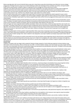 Bahasa yang digunakan oleh manusia bukanlah bahasa yang statis, tetapi bahasa yang selalu berkembang sesuai kebutuhan manusia sebagai
penggunanya. Berbagai fenomena yang muncul di dalam kehidupan praktis akan berpengaruh besar terhadap suatu bahasa. Sering kali kaidahkaidah bahasa yang disepakati mengalami stagnasi menghadapi fenomena penggunaan bahasa pada tataran praktis.
Pengkajian suatu bahasa pada tataran struktural saja sering kali tidak menghasilkan suatu kajian yang maksimal. Kondisi praktis penggunaan
bahasa sering kali keluar dari kaidah-kaidah struktural, tetapi proses komunikasi yang terjadi tidak menemui suatu kendala dan justru
menghasilkan suatu komunikasi yang lebih efektif dan efisien. Hal itulah yang mendorong suatu kajian terhadap suatu bahasa tidak hanya dari
sudut pandang struktural saja, melainkan harus dikaitkan dengan aspek-aspek di luar struktur bahasa.
Salah satu kajian bahasa yang mampu mengakomodasi aspek-aspek di luar bahasa dalam pengkajiannya adalah pragmatik maupun analisis
wacana. Dalam dua bidang kajian ini, pengkajian suatu bahasa dengan melibatkan aspek-aspek luar bahasa yang turut serta mamberi makna dalam
suatu komunikasi. Melibatkan aspek-aspek di luar bahasa sangatlah tepat ketika melihat fenomena penggunaan bahasa pada tataran praktis yang
cukup beragam.
Percakapan pada hakikatnya adalah peristiwa berbahasa lisan antara dua orang partisipan atau lebih yang pada umumnya terjadi dalam suasana
santai. Percakapan merupakan wadah yang memungkinkan terwujudnya prinsip-prinsip kerjasama dan sopan santun dalam peristiwa berbahasa.
Untuk itu perlu memahami implikatur percakapan, agar apa yang diucapkan dapat dipahami oleh lawan tutur.
Salah satu bagian dari kajian pragmatik adalah implikatur percakapan. Dalam suatu komunikasi, di dalamnya dapat dipastikan akan terjadi suatu
percakapan. Percakapan yang terjadi antar pelibat sering kali mengandung maksud-maksud tertentu yang berbeda dengan struktur bahasa yang
digunakan. Dalam kondisi tersebut suatu penggunaan bahasa sering kali mempunyai maksud-maksud yang tersembunyi di balik penggunaan
bahasa secara struktural. Pada kondisi seperti itulah suatu kajian implikatur percakapan mempunyai peran yang tepat untuk mengkaji suatu
penggunaan bahasa.
Pada iklan yang ditayangkan di televisi pastilah mengandung faktor-faktor yang mampu mempengaruhi penonton sehingga timbul kesepahaman
makna. Faktor-faktor yang saling mendekatkan antara pemeran dan penonton tersebut sedikit banyak akan berpengaruh terhadap berlangsungnya
proses komunikasi di dalam tayangan iklan. Dalam makalah ini akan dipaparkan suatu kajian implikatur percakapan yang terjadi di dalam Djarum
76 versi kontes jin.
Dalam iklan Djarum 76 versi kontes jin tersebut sering sekali muncul suatu percakapan yang mengandung maksud-maksud tertentu yang terkadang
berbeda dengan apa yang terkandung dalam pertuturan yang muncul. Dalam hal ini pengkajian dari sudut implikatur percakapan dimungkinkan
dapat memperjelas proses komunikasi yang terjadi. Oleh karena itu, peneliti akan mengkaji lebih mendalam mengenai implikatur iklan Djarum 76
versi Kontes Jin.
KAJIAN TEORI
Implikatur merupakan salah satu bagian dalam pragmatik. Berkaitan dengan pengertian, berikut beberapa pengertian tentang implikatur yang
dikemukakan oleh ahli-ahli bahasa. Menurut Brown dan Yule (1996 : 31) istilah implikatur dipakai untuk menerangkan apa yang mungkin diartikan,
disarankan, atau dimaksudkan oleh penutur yang berbeda dengan apa yang sebenarnya yang dikatakan oleh penutur. Pendapat itu bertumpu pada
suatu makna yang berbeda dengan makna tuturan secara harfiah.
Senada dengan pendapat itu, Grice, H.P., menunjukkan bahwa sebuah implikatur merupakan sebuah proposisi yang diimplikasikan melalui ujaran
dari sebuah kalimat dalam suatu konteks, sekalipun proposisi itu sendiri bukan suatu 3 bagian dari hal yang dinyatakan sebelumnya (Gazdar,
1979:38). HampIr sama dengan pendapat Brown dan Yule, tetapi Grice mencoba mengaitkan suatu konteks yang melingkupi suatu tuturan yang
turut memberi makna. Lebih singkat lagi, Grice, H.P (Suyono, 1990:14) mengatakan implikatur percakapan sebagai salah satu aspek kajian
pragmatik yang perhatian utamanya adalah mempelajari ‘maksud suatu ucapan’ sesuai dengan konteksnya. Implikatur cakapan dipakai untuk
menerangkan makna implisit dibalik “apa yang diucapkan atau dituliskan” sebagai “sesuatu yang dimplikasikan”.
Berangkat dari beberapa pengertian di atas, dapat disimpulkan bahwa implikatur percakapan adalah suatu bagian dari kajian pragmatik yang lebih
mengkhususkan kajian pada suatu makna yang implisit dari suatu percakapan yang berbeda dengan makna harfiah dari suatu percakapan. Untuk
lebih memperjelas pemahaman tentang implikatur ini, berikut akan dipaparkan beberapa ciri-ciri implikatur menurut beberapa ahli. Menurut
Nababan (1987:39) ada 4, sebagai berikut:
1. Sesuatu implikatur percakapan dapat dibatalkan dalam hal tertentu, umpamanya dengan menambahkan klausa yang mengatakan bahwa
seseorang tidak mau memakai implikatur percakapan itu, atau memberikan suatu konteks untuk membatalkan implikatur itu.
2. Biasanya tidak ada cara lain untuk mengatakan apa yang dikatakan dan masih mempertahankan implikatur yang bersangkutan.
3. Implikatur percakapan mempersyaratkan pengetahuan terlebih dahulu arti konvensional dari kalimat yang dipakai. Oleh karena itu, isi
implikatur percakapan tidak termasuk dalam arti kalimat yang dipakai.
4. Kebenaran isi dari suatu implikatur percakapan bukan tergantung pada kebenaran yang dikatakan. Oleh karena itu, implikatur tidak
didasarkan atas apa yang dikatakan, tetapi atas tindakan yang mengatakan hal itu.
Senada dengan pendapat sebelumnya Grice, H.P (Mujiyono, 1996:40) mengemukakan ada 5 ciri-ciri dari implikatur percakapan, yakni:
1. Dalam keadaan tertentu, implikatur percakapan dapat dibatalkan baik dengan cara eksplisit ataupun dengan cara kontektual (cancellable).
2. Ketidakterpisahan implikatur percakapan dengan cara menyatakan sesuatu. Biasanya tidak ada cara lain yang lebih tepat untuk mengatakan
sesuatu itu, sehingga orang memakai tuturan bermuatan implikatur untuk menyampaikannya (nondetachable).
3. Implikatur percakapan mempersyaratkan makna konvensional dari kalimat yang dipakai, tetapi isi implikatur tidak masuk dalam makna
konvensional kalimat itu (nonconventional).
4. Kebenaran isi implikatur tidak tergantung pada apa yang dikatakan, tetapi dapat diperhitungkan dari bagaimana tindakan mengatakan apa
yang dikatakan (calcutable).
5. Implikatur percakapan tidak dapat diberi penjelasan spesifik yang pasti sifatnya (indeterminate).
Masih tentang ciri-ciri, menurut Levinson, C. Stephen (1997:119) terdapat 4 ciri utama dari suatu implikatur percakapan, yakni:
1. Cancellability, maksudnya sebuah kesimpulan yang tidak mungkin bisa ditarik jika ada kemungkinan untuk menggagalkannya dengan cara
menambah beberapa premis/alasan tambahan pada premis-premis asli.
2. Non-detachability, adalah implikatur dilekatkan pada isi semantik dari apa yang dituturkan, tidak pada bentuk linguistik, maka implikatur tidak
dapat dipisahkan dari suatu tuturan
3. Calculability, dimaksudkan untuk setiap implikatur yang diduga harus memungkinkan untuk menyusun suatu argumen yang menunjukkan
bahwa makna harfiah suatu tuturan dipadu dengan prinsip kerja sama dan maksim-maksimnya.
4. Non-conventionality, artinya untuk mengetahui makna harfiah, dapat diduga implikaturnya dalam suatu konteks, implikatur tidak dapat
sebagai bagian dari makna itu.
Tiga pendapat tentang ciri-ciri dari suatu implikatur percakapan pada dasarnya sama. Ketiga pendapat tersebut dapat disimpulkan bahwa suatu
implikatur percakapan memiliki ciri-ciri, yakni : (1) Sesuatu implikatur percakapan dapat dibatalkan dalam hal tertentu (cancellability), (2) Biasanya
tidak ada cara lain untuk mengatakan apa yang dikatakan dan masih mempertahankan implikatur yang bersangkutan (nondetachable), (3)
Implikatur percakapan mempersyaratkan pengetahuan terlebih dahulu arti konvensional dari kalimat yang dipakai (nonconventional), dan (4)

 