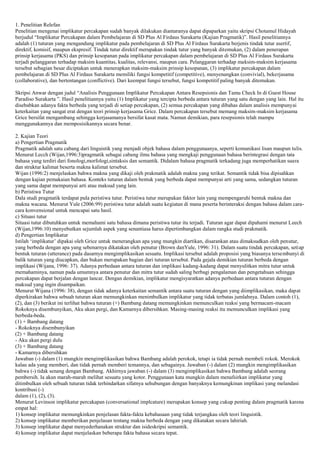 1. Penelitian Relefan
Penelitian mengenai implikatur percakapan sudah banyak dilakukan diantaranya dapat dipaparkan yaitu skripsi Chotamul Hidayah
berjudul “Implikatur Percakapan dalam Pembelajaran di SD Plus Al Firdaus Surakarta (Kajian Pragmatik)”. Hasil penelitiannya
adalah (1) tuturan yang mengandung implikatur pada pembelajaran di SD Plus Al Firdaus Surakarta berjenis tindak tutur asertif,
direktif, komisif, maupun ekspresif. Tindak tutur direktif merupakan tindak tutur yang banyak ditemukan, (2) dalam penerapan
prinsip kerjasama (PKS) dan prinsip kesopanan pada implikatur percakapan dalam pembelajaran di SD Plus Al Firdaus Surakarta
terjadi pelanggaran terhadap maksim kuantitas, kualitas, relevansi, maupun cara. Pelanggaran terhadap maksim-maksim kerjasama
tersebut sebagian besar diciptakan untuk menerapkan maksim-maksim prinsip kesopanan, (3) implikatur percakapan dalam
pembelajaran di SD Plus Al Firdaus Surakarta memiliki fungsi kompetitif (competitive), menyenangkan (convivial), bekerjasama
(collaborative), dan bertentangan (conflictive). Dari keempat fungsi tersebut, fungsi kompetitif paling banyak ditemukan.
Skripsi Anwar dengan judul “Analisis Penggunaan Implikatur Percakapan Antara Resepsionis dan Tamu Check In di Guest House
Paradiso Surakarta ”. Hasil penelitiannya yaitu (1) Implikatur yang tercipta berbeda antara tuturan yang satu dengan yang lain. Hal itu
disebabkan adanya fakta berbeda yang terjadi di setiap percakapan, (2) semua percakapan yang dibahas dalam analisis mempunyai
keterkaitan yang sangat erat dengan teori prinsip kerjasama Grice. Dalam percakapan tersebut memang maksim-maksim kerjasama
Grice bersifat mengambang sehingga kerjasamanya bersifat kasat mata. Namun demikian, para resepsionis telah mampu
menggunakannya dan memposisikannya secara benar.
2. Kajian Teori
a) Pengertian Pragmatik
Pragmatik adalah satu cabang dari linguistik yang menjadi objek bahasa dalam penggunaanya, seperti komunikasi lisan maupun tulis.
Menurut Lecch (Wijan,1996:3)pragmatik sebagai cabang ilmu bahasa yang mengkaji penggunaan bahasa berintegrasi dengan tata
bahasa yang terdiri dari fonologi,morfologi,sintaksis dan semantik. Didalam bahasa pragmatik terkadang juga memperhatikan suara
dan struktur kalimat beserta makna kalimat tersebut.
Wijan (1996:2) menjelaskan bahwa makna yang dikaji oleh prakmatik adalah makna yang terikat. Semantik tidak bisa dipisahkan
dengan kajian pemakaian bahasa. Konteks tuturan dalam bentuk yang berbeda dapat mempunyai arti yang sama, sedangkan tuturan
yang sama dapat mempunyai arti atau maksud yang lain.
b) Peristiwa Tutur
Dala studi pragmatik terdapat pula peristiwa tutur. Peristiwa tutur merupakan faktor lain yang mempengaruhi bentuk makna dan
makna wacana. Menurut Yule (2006:99) peristiwa tutur adalah suatu kegiatan di mana peserta berinteraksi dengan bahasa dalam caracara konvensional untuk mencapai satu hasil.
c) Situasi tutur
Situasi tutur dibutuhkan untuk memahami satu bahasa dimana peristiwa tutur itu terjadi. Tuturan agar dapat dipahami menurut Leech
(Wijan,1996:10) menyebutkan sejumlah aspek yang senantiasa harus dipertimbangkan dalam rangka studi prakmatik.
d) Pengertian Implikatur
Istilah „implikatur‟ dipakai oleh Grice untuk menerangkan apa yang mungkin diartikan, disarankan atau dimaksudkan oleh penutur,
yang berbeda dengan apa yang sebenarnya dikatakan oleh penutur (Brown danYule, 1996: 31). Dalam suatu tindak percakapan, setiap
bentuk tuturan (utterance) pada dasarnya mengimplikasikan sesuatu. Implikasi tersebut adalah proposisi yang biasanya tersembunyi di
balik tuturan yang diucapkan, dan bukan merupakan bagian dari tuturan tersebut. Pada gejala demikian tuturan berbeda dengan
implikasi (Wijana, 1996: 37). Adanya perbedaan antara tuturan dan implikasi kadang-kadang dapat menyulitkan mitra tutur untuk
memahaminya, namun pada umumnya antara penutur dan mitra tutur sudah saling berbagi pengalaman dan pengetahuan sehingga
percakapan dapat berjalan dengan lancar. Dengan demikian, implikatur mengisyaratkan adanya perbedaan antara tuturan dengan
maksud yang ingin disampaikan.
Menurut Wijana (1996: 38), dengan tidak adanya keterkaitan semantik antara suatu tuturan dengan yang diimplikasikan, maka dapat
diperkirakan bahwa sebuah tuturan akan memungkinkan menimbulkan implikatur yang tidak terbatas jumlahnya. Dalam contoh (1),
(2), dan (3) berikut ini terlihat bahwa tuturan (+) Bambang datang memungkinkan memunculkan reaksi yang bermacam-macam
Rokoknya disembunyikan, Aku akan pergi, dan Kamarnya dibersihkan. Masing-masing reaksi itu memunculkan implikasi yang
berbeda-beda.
(1) + Bambang datang
- Rokoknya disembunyikan
(2) + Bambang datang
- Aku akan pergi dulu
(3) + Bambang datang
- Kamarnya dibersihkan
Jawaban (-) dalam (1) mungkin mengimplikasikan bahwa Bambang adalah perokok, tetapi ia tidak pernah membeli rokok. Merokok
kalau ada yang memberi, dan tidak pernah memberi temannya, dan sebagainya. Jawaban (-) dalam (2) mungkin mengimplikasikan
bahwa (-) tidak senang dengan Bambang. Akhirnya jawaban (-) dalam (3) mengimplikasikan bahwa Bambang adalah seorang
pembersih. Ia akan marah-marah melihat sesuatu yang kotor. Penggunaan kata mungkin dalam menafsirkan implikatur yang
ditimbulkan oleh sebuah tuturan tidak terhindarkan sifatnya sehubungan dengan banyaknya kemungkinan implikasi yang melandasi
kontribusi (-)
dalam (1), (2), (3).
Menurut Levinson implikatur percakapan (conversational implcature) merupakan konsep yang cukup penting dalam pragmatik karena
empat hal:
1) konsep implikatur memungkinkan penjelasan fakta-fakta kebahasaan yang tidak terjangkau oleh teori linguistik.
2) konsep implikatur memberikan penjelasan tentang makna berbeda dengan yang dikatakan secara lahiriah.
3) konsep implikatur dapat menyederhanakan struktur dan isideskripsi semantik.
4) konsep implikatur dapat menjelaskan beberapa fakta bahasa secara tepat.

 