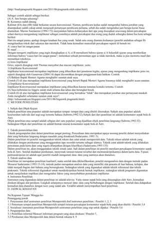 (http://lisadypragmatik.blogspot.com/2011/06/pragmatik-oleh-sidon.html).
Sebagai contoh adalah sebagai berikut:
(4) A: Jam berapa sekarang?
B: Korannya sudah datang.
Kalimat (4A) dan (4B) tidak berkaitan secara konvensional. Namun, pembicara kedua sudah mengetahui bahwa jawaban yang
disampaikan sudah cukup untuk menjawab pertanyaan pembicara pertama, sebab dia sudah mengetahui jam berapa koran biasa
diantarkan. Marmo Soemarmo (1994:172) menyatakan bahwa kebanyakan dari apa yang diucapkan seseorang dalam percakapan
sehari-harinya mengandung implikatur sebagai contohnya adalah percakapan dua orang yang duduk sebangku dalam bus kota sebagai
berikut:
Hari itu sangat panas, apalagi dengan keadaan bus yang sesak. Salah satu orang diantara keduanya (peneliti andaikan sebagai B)
mengeluarkan rokok dari sakunya dan merokok. Tidak lama kemudian muncullah percakapan seperti di bawah ini:
A: cuaca hari ini sangat panas
B: maaf . . . . . . .
Dengan mengerti implikatur yang ingin diungkapkan si A, si B memahami bahwa ujaran si A bukanlah ujaran yang memberikan
informasi bahwa “cuaca hari ini sangat panas”, melainkan sebuah permintaan agar ia tidak merokok, maka ia pun meminta maaf dan
mematikan rokoknya.
e) Jenis Implikatur
Grice, seperti diungkap oleh Thomas menyebut dua macam implikatur, yaitu:
1) Implikatur Konvensional
Implikatur konvensional merupakan implikatur yang dihasilkan dari penalaran logika, ujaran yang mengandung implikatur jenis ini,
seperti diungkap oleh Gunarwan (2004:14) dapat dicontohkan dengan penggunaan kata bahkan. Contoh:
(5) Bahkan Bapak Menteri Agama menghadiri sunatan anak saya.
Contoh (5) di atas merupakan implikatur konvensional yang berarti Bapak Menteri Agama biasanya tidak menghadiri acara sunatan.
2) Implikatur Konversasional
Implikatur Konversasional merupakan implikatur yang dihasilkan karena tuntutan konteks tertentu. Contoh:
(6) Saya kebetulan ke Inggris untuk studi selama dua tahun dan berangkat besok.
Contoh (6) di atas merupakan implikatur konversasional yang bermakna “tidak” dan merupakan jawaban atas pertanyaan maukah
Anda menghadiri selamatan sunatan anak saya?.
(http://tulisanmakyun.blogspot.com/2011/06/linguistik pragmatik.html)
C. METODE PENELITIAN
1. Subjek dan Objek Kajian
Subjek penelitian atau populasi adalah merupakan tempat- tempat data yang diteliti ditemukan. Subjek atau populasi adalah
keseluruhan individu dari segi-segi tertentu bahasa (Subroto,1992:32).Subjek dari dari penelitian ini adalah komentator sepak bola di
Antv.
Objek penelitian atau sampel adalah sebgian dari satu populasi yang dijadikan objek penelitian langsung (Subroto,1992:32)
Sedangkan Objek dari penelitian ini adalah bentuk tuturan komentator sepak bola di Antv.
2. Teknik pemerolehan data
Teknik pengumpulan data dalam penelitian sangat penting. Penyediaan data merupakan upaya seorang peneliti dalam menyediakan
data yang berkaitan langsung dengan masalah yang dimaksud (Sudaryanto, 1993 :5).
Dalam penelitian ini peneliti menggunakan teknik rekam dan catat untuk memperoleh data. Teknik rekam adalah teknik yang
dilakukan dengan perekaman yang menggunakan tape recorder tertentu sebagai alatnya. Teknik catat adalah teknik yang dilakukan
pencatatan pada kartu data yang segera dilanjutkan dengan klasifikasi (Sudaryanto,1993:135)
Dalam penelitian ini, akan menggunakan teknik simak catat. Jadi dalam penelitian ini peneliti merekam percakapan komentator sepak
bola di Antv. Setelah diadakan perekaman, menyimak tuturan-tuturan tersebut dan mentranskripsikannya dalam kartu data. Tujuan
pentranskripsian ini adalah agar peneliti mudah mengamati data- data yang nantinya akan dianalisis.
3. Teknik analisis data
Penelitian ini merupakan penelitian kualitatif, maka setelah data diklasifikasikan, peneliti menganalisis data dengan metode padan.
Menurut Sudaryanto (1993:13-14), metode padan merupakan analisis data yang memiliki alat penentu di luar bahasa, terlepas, dan
tidak menjadi bagian dari bahasa yang bersangkutan. Sedangkan teknik yang digunakan adalah teknik referensial dan teknik
prakmatis. Teknik referensial digunakan untuk mendeskripsikan bentuk bentuk implikatur, sedangkan teknik pragmatis digunakan
untuk menjelaskan implikasi dan mengetahui faktor yang menyebabkan pemakaian implikatur.
4. Instrumen Penelitian
Instrumen yang digunakan dalam penelitian ini adalah televisi. Yaitu siaran sepak bola yang ditayangkan oleh Antv, kemudian
direkam dengan alat perekam. Langkah selanjutnya mencari data- data yang berhubungan dengan implikatur. Setelah data didapatkan
kemudian data dianalisis dengan teori yang sudah ada. Terakhir adalah menyimpulkan hasil penelitian.
D. JADWAL KEGIATAN
No Kegiatan Tujuan/ Minggu kePenanggung jawab
1. Penyusunan draf unstrumen penelitian Memperoleh draf instrumen penelitian / Peneliti 1, 2, 3
1.1 Penentuan sempel penelitian Memperoleh sempel tuturan percakapan komentator sepak bola yang akan diteliti / Peneliti 3,4
2. Sosialisasi instrumen penelitian Memperoleh unstrumen penelitian yang siap untuk dipakai / Peneliti 5,6
3. Pengumpulan data
3.1 Pemilihan informal Mencari informasi program yang akan direkam / Peneliti 7,
3.2 Perekaman data Memperoleh data dalam bentuk rekama 8, 9

 