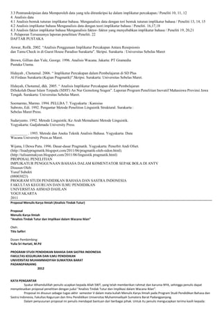 3.3 Pentranskripsian data Memperoleh data yang tela ditrankripsi ke dalam implikatur percakapan./ Peneliti 10, 11, 12
4. Analisis data
4.1 Analisis bentuk tuturan implikatur bahasa. Menganalisis data dengan tori bentuk tuturan implikatur bahasa / Peneliti 13, 14, 15
4.2 Analisis implikatur bahasa Menganalisis data dengan teori implikatur bahasa / Peneliti. 16,17,18
4.3 Analisis faktor implikatur bahasa Menganalisis faktor- faktor yang menyebabkan implikatur bahasa / Peneliti 19, 20,21
5. Pelaporan Tersususnya laporan penelitian/ Peneliti. 22
DAFTAR PUSTAKA
Anwar, Rofik. 2002. “Analisis Penggunaan Implikatur Percakapan Antara Resepsionis
dan Tamu Check in di Guest House Paradiso Surakarta”. Skripsi. Surakarta : Universitas Sebelas Maret
Brown, Gillian dan Yule, George. 1996. Analisis Wacana. Jakarta: PT Gramedia
Pustaka Utama.
Hidayah , Chotamul. 2006. “ Implikatur Percakapan dalam Pembelajaran di SD Plus
Al Firdaus Surakarta (Kajian Pragmatik)”.Skripsi. Surakarta: Universitas Sebelas Maret.
Hidayah, Chotamul, dkk. 2005. “ Analisis Implikatur Percakapan dalam Pembelajaran
DiSekolah Dasar Islam Terpadu (SDIT) An Nur Gemolong Sragen”. Laporan Program Penelitian Inovatif Mahasiswa Provinsi Jawa
Tengah. Surakarta: Universitas Sebelas Maret.
Soemarmo, Marmo. 1994. PELLBA 7. Yogyakarta : Kanisius
Subroto, Edi. 1992. Pengantar Metode Penelitisn Linguistik Struktural. Surakarta :
Sebelas Maret Press.
Sudaryanto. 1992. Metode Linguistik; Ke Arah Memahami Metode Linguistik.
Yogyakarta: Gadjahmada University Press.
_________ . 1993. Metode dan Aneka Teknik Analisis Bahasa. Yogyakarta: Duta
Wacana University Press.as Maret.
Wijana, I Dewa Putu. 1996. Dasar-dasar Pragmatik. Yogyakarta: Penerbit Andi Ofset.
(http://lisadypragmatik.blogspot.com/2011/06/pragmatik-oleh-sidon.html).
(http://tulisanmakyun.blogspot.com/2011/06/linguistik pragmatik.html)
PROPOSAL PENELITIAN
IMPLIKATUR PENGGUNAAN BAHASA DALAM KOMENTATOR SEPAK BOLA DI ANTV
Disusun Oleh:
Yusuf Subekti
(08003023)
PROGRAM STUDI PENDIDIKAN BAHASA DAN SASTRA INDONESIA
FAKULTAS KEGURUAN DAN ILMU PENDIDIKAN
UNIVERSITAS AHMAD DAHLAN
YOGYAKARTA
2011
Proposal Menulis Karya Ilmiah (Analisis Tindak Tutur)
Proposal
Menulis Karya Ilmiah
“Analisis Tindak Tutur dan Implikasi dalam Wacana Iklan”
Oleh:
Titis Safitri
Dosen Pembimbing:
Yulia Sri Hartati, M.Pd
PROGRAM STUDI PENDIDIKAN BAHASA DAN SASTRA INDONESIA
FAKULTAS KEGURUAN DAN ILMU PENDIDIKAN
UNIVERSITAS MUHAMMADIYAH SUMATERA BARAT
PADANGPANJANG
2012

KATA PENGANTAR
Syukur Alhamdulillah penulis ucapkan kepada Allah SWT, yang telah memberikan rahmat dan karunia-NYA, sehingga penulis dapat
menyelesaikan proposal penelitian dengan judul “Analisis Tindak Tutur dan Implikasi dalam Wacana Iklan”.
Proposal ini disusun sebagai tugas akhir semester V dalam mata kuliah Menulis Karya Ilmiah pada Program Studi Pendidikan Bahasa dan
Sastra Indonesia, Fakultas Keguruan dan Ilmu Pendidikan Universitas Muhammadiyah Sumatera Barat Padangpanjang.
Dalam penyusunan proposal ini penulis mendapat bantuan dari berbagai pihak. Untuk itu penulis mengucapkan terima kasih kepada:

 