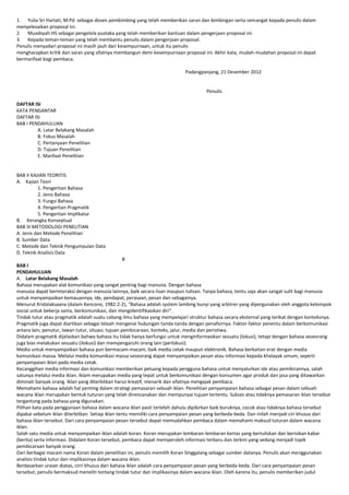 1. Yulia Sri Hartati, M.Pd sebagai dosen pembimbing yang telah memberikan saran dan bimbingan serta semangat kepada penulis dalam
menyelesaikan proposal ini.
2. Muadsyah HS sebagai pengelola pustaka yang telah memberikan bantuan dalam pengerjaan proposal ini.
3. Kepada teman-teman yang telah membantu penulis dalam pengerjaan proposal.
Penulis menyadari proposal ini masih jauh dari kesempurnaan, untuk itu penulis
mengharapkan kritik dan saran yang sifatnya membangun demi kesempurnaan proposal ini. Akhir kata, mudah-mudahan proposal ini dapat
bermanfaat bagi pembaca.
Padangpanjang, 21 Desember 2012

Penulis
DAFTAR ISI
KATA PENGANTAR
DAFTAR ISI
BAB I PENDAHULUAN
A. Latar Belakang Masalah
B. Fokus Masalah
C. Pertanyaan Penelitian
D. Tujuan Penelitian
E. Manfaat Penelitian

BAB II KAJIAN TEORITIS
A. Kajian Teori
1. Pengertian Bahasa
2. Jenis Bahasa
3. Fungsi Bahasa
4. Pengertian Pragmatik
5. Pengertian Implikatur
B. Kerangka Konseptual
BAB III METODOLOGI PENELITIAN
A. Jenis dan Metode Penelitian
B. Sumber Data
C. Metode dan Teknik Pengumpulan Data
D. Teknik Analisis Data
ii
BAB I
PENDAHULUAN
A. Latar Belakang Masalah
Bahasa merupakan alat komunikasi yang sangat penting bagi manusia. Dengan bahasa
manusia dapat berinteraksi dengan manusia lainnya, baik secara lisan maupun tulisan. Tanpa bahasa, tentu saja akan sangat sulit bagi manusia
untuk menyampaikan kemauannya, ide, pendapat, perasaan, pesan dan sebagainya.
Menurut Kridalaksaana (dalam Kencono, 1982:2-2), “Bahasa adalah system lambing bunyi yang arbitrer yang dipergunakan oleh anggota kelompok
social untuk bekerja sama, berkomunikasi, dan mengidentifikasikan diri”.
Tindak tutur atau pragmatik adalah suatu cabang ilmu bahasa yang mempelajari struktur bahasa secara eksternal yang terikat dengan konteksnya.
Pragmatik juga dapat diartikan sebagai telaah mengenai hubungan tanda-tanda dengan penafsirnya. Faktor-faktor penentu dalam berkomunikasi
antara lain; penutur, lawan tutur, situasi, tujuan pembicaraan, konteks, jalur, media dan peristiwa.
Didalam pragmatik dijelaskan bahwa bahasa itu tidak hanya berfungsi untuk menginformasikan sesuatu (lokusi), tetapi dengan bahasa seseorang
juga bias melakukan sesuatu (ilokusi) dan mempengaruhi orang lain (perlokusi).
Media untuk menyampaikan bahasa pun bermacam-macam, baik media cetak maupun elektronik. Bahasa berkaitan erat dengan media
komunikasi massa. Melalui media komunikasi massa seseorang dapat menyampaikan pesan atau informasi kepada khalayak umum, seperti
penyampaian iklan pada media cetak.
Kecanggihan media informasi dan komunikasi memberikan peluang kepada pengguna bahasa untuk menyalurkan ide atau pemikirannya, salah
satunya melalui media iklan. Iklam merupakan media yang tepat untuk berkomunikasi dengan konsumen agar produk dan jasa yang ditawarkan
diminati banyak orang. Iklan yang diterbitkan harus kreatif, menarik dan sifatnya mengajak pembaca.
Memahami bahasa adalah hal penting dalam strategi pemasaran sebuah iklan. Penelitian penyampaian bahasa sebagai pesan dalam sebuah
wacana iklan merupakan bentuk tuturan yang telah direncanakan dan mempunyai tujuan tertentu. Sukses atau tidaknya pemasaran iklan tersebut
tergantung pada bahasa yang digunakan.
Pilihan kata pada penggunaan bahasa dalam wacana iklan pasti terlebih dahulu dipikirkan baik buruknya, cocok atau tidaknya bahasa tersebut
dipakai sebelum iklan diterbitkan. Setiap iklan tentu memiliki cara penyampaian pesan yang berbeda-beda. Dan inilah menjadi ciri khusus dari
bahasa iklan tersebut. Dari cara penyampaian pesan tersebut dapat memudahkan pembaca dalam memahami maksud tuturan dalam wacana
iklan.
Salah satu media untuk menyampaikan iklan adalah koran. Koran merupakan lembaran-lembaran kertas yang bertuliskan dan berisikan kabar
(berita) serta informasi. Didalam Koran tersebut, pembaca dapat memperoleh informasi terbaru dan terkini yang sedang menjadi topik
pembicaraan banyak orang.
Dari berbagai macam nama Koran dalam penelitian ini, penulis memilih Koran Singgalang sebagai sumber datanya. Penulis akan menggunakan
analisis tindak tutur dan implikasinya dalam wacana iklan.
Berdasarkan uraian diatas, cirri khusus dari bahasa iklan adalah cara penyampaian pesan yang berbeda-beda. Dari cara penyampaian pesan
tersebut, penulis bermaksud meneliti tentang tindak tutur dan implikasinya dalam wacana iklan. Oleh karena itu, penulis memberikan judul

 