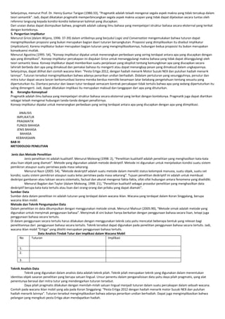 Selanjutnya, menurut Prof. Dr. Henry Guntur Tarigan (1986:33), “Pragmatik adalah telaah mengenai segala aspek makna yang tidak tercakup dalam
teori semantik”. Jadi, dapat dikatakan pragmatik memperbincangkan segala aspek makna ucapan yang tidak dapat dijelaskan secara tuntas oleh
referensi langsung kepada kondisi-kondisi kebenaran kalimat yang diucapkan.
Dari uraian diatas dapat disimpulkan bahwa, pragmatk adalah cabang ilmu bahasa yang mempelajari struktur bahasa secara eksternal yang terikat
dengan konteksnya.
5. Pengertian Implikatur
Menurut Grice (dalam Wijana, 1996: 37-39) dalam artikelnya yang berjudul Logic and Conversation mengemukakan bahwa tuturan dapat
mengimplikasikan proposisi yang bukan merupakan bagian daari tuturan bersangkutan. Proposisi yang diimplikasikan itu disebut implikatur
(implicature). Karena implikatur bukan merupakan bagian tuturan yang mengimplikasikannya, hubungan kedua proposisi itu bukan merupakan
konsekuensi mutlak.
Menurut Agustina (1995: 54), “Konsep implikatur dipakai untuk menerangkan perbedaan yang sering terdapat antara apa yang diucapkan dengan
apa yang diimplikasi”. Konsep implikatur percakapan ini diajukan Grice untuk menanggulangi makna bahasa yang tidak dapat ditanggulangi oleh
teori semantic biasa. Konsep implikatur dapat memberikan suatu penjelasan yang eksplisit tentang kemungkinan apa yang diucapkan secara
lahiriah berbeda dari apa yang dimaksud dan pemakai bahasa itu mengerti atau dapat menangkap pesan yang dimaksud dalam ungkapannya.
Selanjutnya, dapat dilihat dari contoh wacana iklan: “Pesta Ertiga 2012, dengan hadiah menarik Motor Suzuki NEX dan puluhan hadiah menarik
lainnya”. Tuturan tersebut mengimplikasikan bahwa adanya penarikan undian berhadiah. Didalam pertuturan yang sesungguhnya, penutur dan
mitra tutur dapat secara lancer berkomunikasi karena mereka berdua memiliki kesamaan latar belakang pengetahuan tentang sesuatu yang
dipertuturkan itu. Diantara penutur dan lawan tutur terdapat semacam kontrak percakapan tidak tertulis bahwa apa yang sedang dipertuturkan itu
saling dimengerti. Jadi, dapat dikatakan implikasi itu merupakan maksud dan tanggapan dari apa yang dituturkan.
B. Kerangka Konseptual
Pragmatik adalah ilmu bahasa yang mempelajari struktur bahasa secara eksternal yang terikat dengan konteksnya. Pragmatik juga dapat diartikan
sebagai telaah mengenai hubungan tanda-tanda dengan penafsirnya.
Konsep implikatur dipakai untuk menerangkan perbedaan yang sering terdapat antara apa yang diucapkan dengan apa yang diimplikasi.
ANALISIS
IMPLIKATUR
PRAGMATIK
FUNGSI BAHASA
JENIS BAHASA
BAHASA
KEBAHASAAN
BAB III
METODOLOGI PENELITIAN
Jenis dan Metode Penelitian
Jenis penelitian ini adalah kualitatif. Menurut Moleong (1998: 2), “Penelitian kualitatif adalah penelitian yang menghasilkan kata-kata
atau lisan objek yang diamati”. Metode yang digunakan adalah metode deskriptif. Metode ini digunakan untuk menjelaskan kondisi suatu sistem
pemikiran ataupun suatu peristiwa pada masa sekarang.
Menurut Nazir (2005: 54), “Metode deskriptif adalah suatu metode dalam meneliti status kelompok manusia, suatu objek, suatu set
kondisi, suatu sistem pemikiran ataupun suatu kelas peristiwa pada masa sekarang”. Tujuan penelitian deskriptif ini adalah untuk membuat
deskripsi gambaran atau lukisan secara sistematis, factual dan akurat mengenai fakta-fakta, sifat-sifat hubungan antara fenomena yang diselidiki.
Menurut Bagdan dan Taylor (dalam Moleong, 1998: 21), “Penelitian kualitatif sebagai prosedur penelitian yang menghasilkan data
deskriptif berupa kata-kata tertulis atau lisan dari orang-orang dan prilaku yang dapat diamati”.
Sumber Data
Sumber data dalam penelitian ini adalah tuturan yang terdapat dalam wacana iklan. Wacana yang terdapat dalam Koran Singgalang, berupa
wacana iklan mobil.
Metode dan Teknik Pengumpulan Data
Dalam penelitian ini data dikumpulkan dengan menggunakan metode simak. Menurut Mahsun (2005:90), “Metode simak adalah metode yang
digunakan untuk menyimak penggunaan bahasa”. Menyimak di sini bukan hanya berkaitan dengan penggunaan bahasa secara lisan, tetapi juga
penggunaan bahasa secara tertulis.
Di dalam penggunaan secara tertulis harus dilakukan dengan menggunakan teknik cata yaitu mencatat beberapa bentuk yang relevan bagi
penelitiannya dari penggunaan bahasa secara tertulis. Teknik tersebut dapat digunakan pada penelitian penggunaan bahasa secara tertulis. Jadi,
wacana iklan mobil “Ertiga” yang diteliti merupakan penggunaan bahasa tertulis.
Data Analisis Tindak Tutur dan Implikasi dalam Wacana Mobil
No
Tuturan
Implikasi
1.
2.
3.
Teknik Analisis Data
Teknik yang digunakan dalam analisis data adalah teknik pilah. Teknik pilah merupakan teknik yang digunakan dalam menentukan
identitas objek sasaran penelitian yang berupa satuan lingual. Unsur penentu dalam penganalisisan data yaitu daya pilah pragmatis, yang alat
penentunya berasal dari mitra tutur yang mendengarkan tuturan tersebut.
Daya pilah pragmatis dilakukan dengan memilah-milah satuan lingual menjadi tuturan dalam suatu percakapan dalam sebuah wacana.
Contoh pada wacana iklan mobil yang ada pada Koran Singgalang: “Pesta Ertiga 2012 dengan hadiah menarik motor Suzuki NEX dan puluhan
hadiah menarik lainnya”. Tuturan tersebut mengimplikasikan bahwa adanya penarikan undian berhadiah. Dapat juga mengimplikasikan bahwa
pelangan yang mengikuti pesta Ertiga akan mendapatkan hadiah.

 