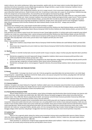 maksim relevansi, dan maksim pelaksanaan. Beliau juga menyatakan, apabila salah satu dari empat maksim tersebut tidak dipatuhi berarti
sipembaca bermaksud menyatakan sesuatu dibalik yang diucapkannya. Dengan demikian, ucapan tersebut mempunyai implikatur karena
mempunyai maksud dibalik ucapan itu (Lubis, 1993: 74)
Wacana kampanye politik ini jelas mengandung implikatur dan hal ini sangat menarik. Untuk menemukan implikatur yang terdapat pada suatu
ujaran dibutuhkan kaidah pertuturan. Kaidah tersebut terdiri dari: (1) penentuan makna dasar dari ucapan itu, (2) penentuan implikaturnya yang
terdiri dari penganutan prinsip kooperatifnya, nilai evaluatifnya dan kemungkinan kesimpulannya (Siregar, 1997:39)
Bentuk wacana kampanye politik pemilihan calon Walikota dan Wakil Walikota Medan periode 2010-2015 pada media luar ruang seperti baliho
juga tidak terlepas dari tindak tutur. Dalam menelaah implikatur harus benar-benar disadari pentingnya konteks ucapan tuturan. Tuturan wacana
kampanye politik pemilihan Walikota dan Wakil Walikota Medan, periode 2010-2015 memiliki keunikan tersendiri dan sangat menarik untuk
diteliti karena banyak pesan-pesan yang dapat diungkapkan di dalamnya. Dengan alasan inilah peneliti tertarik untuk mengangkat “Implikatur
dalam Wacana Kampanye Politik Pemilihan Walikota dan Wakil Walikota Medan Periode 2010-2015” sebagai judul penelitian.
1.2 Masalah
Berdasarkan latar belakang di atas, yang menjadi masalah dalam penelitian ini adalah:
1. Implikatur apa sajakah yang terdapat dalam wacana kampanye politik pemilihan Walikota dan Wakil Walikota Medan, periode 2010-2015?
2. Tindak tutur apa sajakah yang terdapat dalam Wacana Kampanye Politik Pemilihan Walikota dan Wakil Walikota Medan, periode 2010-2015?
1.2.1
Batasan Masalah
Suatu penelitian harus dibatasi supaya terarah dan tujuannya tercapai. Ruang lingkup penelitian ini terbatas pada analisis pragmatik yang meliputi
implikatur dan tindak tutur yang terdapat dalam wacana kampanye politik pemilihan Walikota dan Wakil Walikota Medan, periode 2010-2015.
Adapun yang menjadi objek dalam penelitian ini adalah wacana kampanye politik yang penulis batasi hanya pada media cetak khususnya baliho.
Sedangkan data yang digunakan untuk analisis, penulis batasi mulai rangkaian periode yaitu tahun 2010.
1.3 Tujuan
Adapun tujuan penelitian ini adalah:
1. Menentukan implikatur yang terdapat dalam Wacana Kampanye Politik Pemilihan Walikota dan wakil Walikota Medan, periode 20102015.
2. Menentukan dan menganalisis jenis-jenis tindak tutur dalam Wacana Kampanye Politik Pemilihan Walikota dan Wakil Walikota Medan
periode 2010-2015.
1.4 Manfaat
Penelitian ini memiliki manfaat baik untuk diri peneliti sendiri maupun orang lain, adapun manfaat yang akan diperoleh dalam penelitian
ini adalah :
1. Memberikan pengalaman tersendiri bagi peneliti dengan mengetahui implikatur dalam wacana kampanye politik pemilihan calon
Walikota dan Wakil Walikota Medan periode 2010 – 2015.
2. Menambah sumber bacaan, memperkaya ilmu pengetahuan dan dapat digunakan sebagai bahan perbandingan kepada peneliti-peneliti
lainnya yang ingin menganalisis tentang implikatur dalam sebuah wacana kampanye politik.
3. Memberikan sumbangan pikiran untuk pengajaran Pragmatik Indonesia, khususnya bidang implikatur dalam sebuah wacana kampanye
politik.
BAB II
KONSEP, LANDASAN TEORI, DAN TINJAUAN PUSTAKA
2.1 Konsep
Konsep adalah: 1 rancangan atau buram surat, dsb. 2 ide atau pengertian yang diabstrakkan dari peristiwa konkret: satu istilah dapat
mengandung dua – yang berbeda; 3 gambaran mental dari obyek, proses, atau apa pun yang ada di luar bahasa, yang digunakan oleh akal budi
untuk memahami hal-hal lain (KBBI, 1988:546).
Untuk memahami hal-hal yang ada dalam penelitian ini diperlukan beberapa konsep, yaitu konsep implikatur dan konsep wacana
kampanye politik.
2.1.1 Konsep Implikatur
Implikatur merupakan satu kajian bidang ilmu Pragmatik. Implikatur adalah ujaran atau pernyataan yang menyiratkan sesuatu yang berbeda
dengan yang sebenarnya diucapkan atau dengan kata lain tuturan yang disampaikan itu dicakup dalam dua bagian yaitu apa yang disampaikan
(makna dasar) dan apa yang diimplikasikan (makna lain/implikaturnya).
2.1.2 Konsep Wacana Kampanye Politik
Wacana adalah kesatuan tutur yang merupakan; satuan bahasa terlengkap yang direalisasikan dalam bentuk karangan atau laporan utuh
seperti novel, buku, artikel, pidato atau kotbah (Alwi, dkk. 2003:1265). Wacana merupakan penggunan bahasa dalam komunikasi baik lisan
maupun tulisan (Yule, 1996:143). Wacana yang dimaksud adalah satu kesatuan semantik bukan kesatuan gramatikal. Kesatuannya dilihat dari
kesatuan maknanya bukan dari bentuknya (morfem, klausa, kata atau kalimat).
Kampanye politik merupakan proses menyampaikan pesan-pesan politik yang salah satu fungsinya memberikan pendidikan politik bagi
masyarakat. Setiap partai politik selalu berusaha menemukan cara-cara paling efektif untuk merekrut massa sebanyak-banyaknya. Salah satu cara
merekrut massa tersebut adalah melalui pesan-pesan politik dari para kandidat. Pesan-pesan tersebut semakin bervariasi baik bentuknya maupun
media yang digunakan. Media iklanlah yang paling banyak dipilih oleh para kandidat. Media iklan tersebut diantaranya media cetak, media
elektronik, dan media luar ruang seperti baliho, spanduk, poster, dll. Cara memperkenalkan figur tersebut melalui berbagai atribut kampanye yang
dianggap sebagai simbol reprentasi caleg dengan menggunakan kata-kata atau gambar yang unik untuk menarik perhatian masyarakat.
2.2 Landasan Teori
2.2.1 Pragmatik
Menurut Yule, pragmatik adalah cabang ilmu bahasa yang mempelajari tentang makna yang dikehendaki sipenutur (dalam Cahyono,
1955:213). Dalam pragmatik juga dilakukan kajian tentang deiksis, praanggapan, implikatur, inferensi, tindak tutur, dan aspek-aspek struktur
wacana (Levinson, 1983 dalam Soemarmo, 1988:169).
Dalam penelitian ini, pembicaraan mengenai kajian pragmatik lebih dibatasi pada implikatur tindak tutur yang merupakan bagian dari
suatu tuturan, dan konteks yang mempunyai peranan penting dalam situasi tuturan.

 