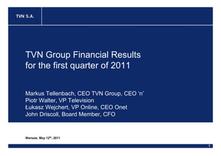 TVN Group Financial Results
for the first quarter of 2011


Markus Tellenbach, CEO TVN Group, CEO ‘n’
Piotr Walter, VP Television
Łukasz Wejchert, VP Online, CEO Onet
John Driscoll, Board Member, CFO


Warsaw, May 12th, 2011

                                            1
 
