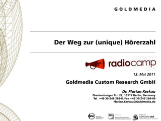 Der Weg zur (unique) Hörerzahl



                                        13. Mai 2011

   Goldmedia Custom Research GmbH
                                Dr. Florian Kerkau
            Oranienburger Str. 27, 10117 Berlin, Germany
            Tel. +49 30-246 266-0, Fax +49 30-246 266-66
                          Florian.Kerkau@Goldmedia.de
 