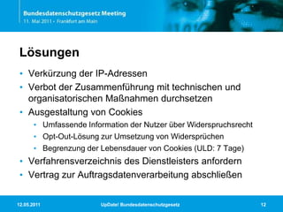 11.05.2011UpDate! Bundesdatenschutzgesetz12LösungenVerkürzung der IP-AdressenVerbot der Zusammenführung mit technischen und organisatorischen Maßnahmen durchsetzenAusgestaltung von CookiesUmfassende Information der Nutzer über WiderspruchsrechtOpt-Out-Lösung zur Umsetzung von WidersprüchenBegrenzung der Lebensdauer von Cookies (ULD: 7 Tage)Verfahrensverzeichnis des Dienstleisters anfordernVertrag zur Auftragsdatenverarbeitung abschließen