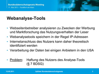11.05.2011UpDate! Bundesdatenschutzgesetz3Webanalyse-ToolsWebseitenbetreiber analysieren zu Zwecken der Werbung und Marktforschung das Nutzungsverhalten der LeserWebanalysetools speichern in der Regel IP-AdressenInternetanschluss des Nutzers kann daher theoretisch identifiziert werdenVerarbeitung der Daten bei einigen Anbietern in den USAProblem:	Haftung des Nutzers des Analyse-Tools            			(§ 7 BDSG)