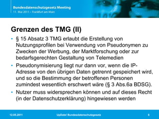 11.05.2011UpDate! Bundesdatenschutzgesetz6Grenzen des TMG (II)§ 15 Absatz 3 TMG erlaubt die Erstellung von Nutzungsprofilen bei Verwendung von Pseudonymen zu Zwecken der Werbung, der Marktforschung oder zur bedarfsgerechten Gestaltung von TelemedienPseudonymisierung liegt nur dann vor, wenn die IP-Adresse von den übrigen Daten getrennt gespeichert wird, und so die Bestimmung der betroffenen Personen zumindest wesentlich erschwert wäre (§ 3 Abs.6a BDSG). Nutzer muss widersprechen können und auf dieses Recht (in der Datenschutzerklärung) hingewiesen werden