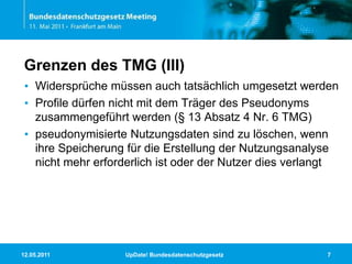 11.05.2011UpDate! Bundesdatenschutzgesetz7Grenzen des TMG (III)Widersprüche müssen auch tatsächlich umgesetzt werdenProfile dürfen nicht mit dem Träger des Pseudonyms zusammengeführt werden (§ 13 Absatz 4 Nr. 6 TMG)pseudonymisierte Nutzungsdaten sind zu löschen, wenn ihre Speicherung für die Erstellung der Nutzungsanalyse nicht mehr erforderlich ist oder der Nutzer dies verlangt