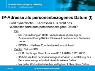 11.05.2011UpDate! Bundesdatenschutzgesetz8IP-Adresse als personenbezogenes Datum (I)Sind dynamische IP-Adressen aus Sicht des Webseitenbetreibers personenbezogene Daten?Pro:bei Übermittlung an Dritte, können diese durch eigene Zusammenführung Rückschlüsse auf bestimmbare Personen ziehenBDSG – mittelbare Zuordenbarkeit ausreichendContra: BMI und BSIOLG Hamburg- Beschluss vom 03.11.2010 - 5 W 126/10IP-Adresse kein personenbezogenes Datum - Herstellung des Personenbezugs erfordert nämlich weitere DatenNormaler Webseitenbetreiber verfügt nicht über diese Daten