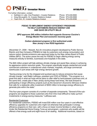 Investor News                                          NYSE:PEG
For further information, contact:
        Kathleen A. Lally, Vice President – Investor Relations   Phone: 973-430-6565
        Greg McLaughlin, Sr. Investor Relations Analyst          Phone: 973-430-6568
        Yaeni Kim, Sr. Investor Relations Analyst                Phone: 973-430-6596


                 PSE&G TO IMPLEMENT ENERGY EFFICIENCY PROGRAMS
                     TO HELP CUSTOMERS REDUCE ENERGY USE
                            AND SAVE ON UTILITY BILLS

           BPU approves $46 million initiative that supports Governor Corzine’s
                   Energy Master Plan and economic recovery goals

                     Carbon abatement program is first authorized under
                             New Jersey’s new RGGI legislation


 (November 21, 2008 – Newark, NJ) An innovative program developed by Public Service
 Electric and Gas Company (PSE&G) to help its customers curb energy consumption and
 reduce carbon dioxide emissions was approved today by the New Jersey Board of Public
 Utilities (BPU). The action paves the way for PSE&G to begin offering energy saving
 measures directly to families, businesses and hospitals in the state.

 The $46 million project will help address climate change and assist New Jersey in achieving
 its aggressive carbon reduction goals. The program specifically targets residential and small
 commercial customers in underserved urban markets, hospitals, and large commercial
 warehouses in port areas with high energy demand growth.

 “Saving energy is by far the cheapest and quickest way to reduce emissions that cause
 climate change,” said Ralph LaRossa, president and COO of PSE&G. “This program is a
 great first step in what we hope will be plans to offer relief to hard-pressed customers and, at
 the same time, create jobs in New Jersey during these hard times. We look forward to
 participating in larger efficiency projects such as the Governor’s Economic Stimulus initiative
 that calls for a statewide utility investment of $500 million to leverage energy efficiency to
 generate jobs within the state.”

 This four-year program consists of a number of separate components. “Several of the sub-
 programs are targeted to those customers who find it the most difficult to make up-front
 investments in energy-saving measures,” LaRossa said.

 Residential Customers
 For residential customers, PSE&G will invest $30 million over four years in cost effective
 efficiency upgrades for customers who might not otherwise fully participate in energy
 efficiency programs on their own, with a focus on lower income families in urban areas.
 Under the Residential Home Energy Tune-up sub-program, customers who qualify will be
 offered a free energy audit and eight hours of air sealing. Additional incentives, based on
 