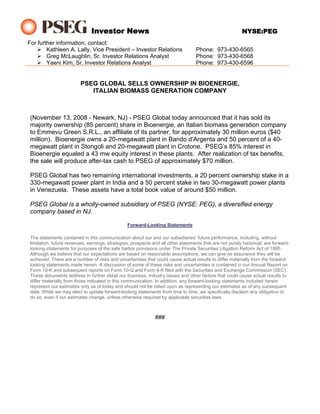 Investor News                                                               NYSE:PEG
For further information, contact:
        Kathleen A. Lally, Vice President – Investor Relations                      Phone: 973-430-6565
        Greg McLaughlin, Sr. Investor Relations Analyst                             Phone: 973-430-6568
        Yaeni Kim, Sr. Investor Relations Analyst                                   Phone: 973-430-6596


                          PSEG GLOBAL SELLS OWNERSHIP IN BIOENERGIE,
                             ITALIAN BIOMASS GENERATION COMPANY



 (November 13, 2008 - Newark, NJ) - PSEG Global today announced that it has sold its
 majority ownership (85 percent) share in Bioenergie, an Italian biomass generation company
 to Emmevu Green S.R.L., an affiliate of its partner, for approximately 30 million euros ($40
 million). Bioenergie owns a 20-megawatt plant in Bando d’Argenta and 50 percent of a 40-
 megawatt plant in Stongoli and 20-megawatt plant in Crotone. PSEG’s 85% interest in
 Bioenergie equaled a 43 mw equity interest in these plants. After realization of tax benefits,
 the sale will produce after-tax cash to PSEG of approximately $70 million.

 PSEG Global has two remaining international investments, a 20 percent ownership stake in a
 330-megawatt power plant in India and a 50 percent stake in two 30-megawatt power plants
 in Venezuela. These assets have a total book value of around $50 million.

 PSEG Global is a wholly-owned subsidiary of PSEG (NYSE: PEG), a diversified energy
 company based in NJ.

                                                 Forward-Looking Statements

 The statements contained in this communication about our and our subsidiaries’ future performance, including, without
 limitation, future revenues, earnings, strategies, prospects and all other statements that are not purely historical, are forward-
 looking statements for purposes of the safe harbor provisions under The Private Securities Litigation Reform Act of 1995.
 Although we believe that our expectations are based on reasonable assumptions, we can give no assurance they will be
 achieved. There are a number of risks and uncertainties that could cause actual results to differ materially from the forward-
 looking statements made herein. A discussion of some of these risks and uncertainties is contained in our Annual Report on
 Form 10-K and subsequent reports on Form 10-Q and Form 8-K filed with the Securities and Exchange Commission (SEC).
 These documents address in further detail our business, industry issues and other factors that could cause actual results to
 differ materially from those indicated in this communication. In addition, any forward-looking statements included herein
 represent our estimates only as of today and should not be relied upon as representing our estimates as of any subsequent
 date. While we may elect to update forward-looking statements from time to time, we specifically disclaim any obligation to
 do so, even if our estimates change, unless otherwise required by applicable securities laws.



                                                               ###
 