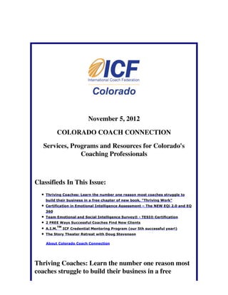 November 5, 2012

          COLORADO COACH CONNECTION

   Services, Programs and Resources for Colorado's
                Coaching Professionals



Classifieds In This Issue:
    Thriving Coaches: Learn the number one reason most coaches struggle to
    build their business in a free chapter of new book, "Thriving Work"
    Certification in Emotional Intelligence Assessment – The NEW EQi 2.0 and EQ
    360
    Team Emotional and Social Intelligence Survey® - TESI® Certification
    2 FREE Ways Successful Coaches Find New Clients
             TM
    A.I.M.        ICF Credential Mentoring Program (our 5th successful year!)
    The Story Theater Retreat with Doug Stevenson

    About Colorado Coach Connection




Thriving Coaches: Learn the number one reason most
coaches struggle to build their business in a free
 