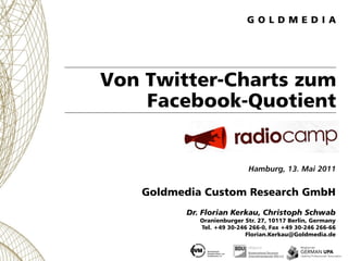 Von Twitter-Charts zum
    Facebook-Quotient


                           Hamburg, 13. Mai 2011


   Goldmedia Custom Research GmbH
         Dr. Florian Kerkau, Christoph Schwab
            Oranienburger Str. 27, 10117 Berlin, Germany
            Tel. +49 30-246 266-0, Fax +49 30-246 266-66
                          Florian.Kerkau@Goldmedia.de
 