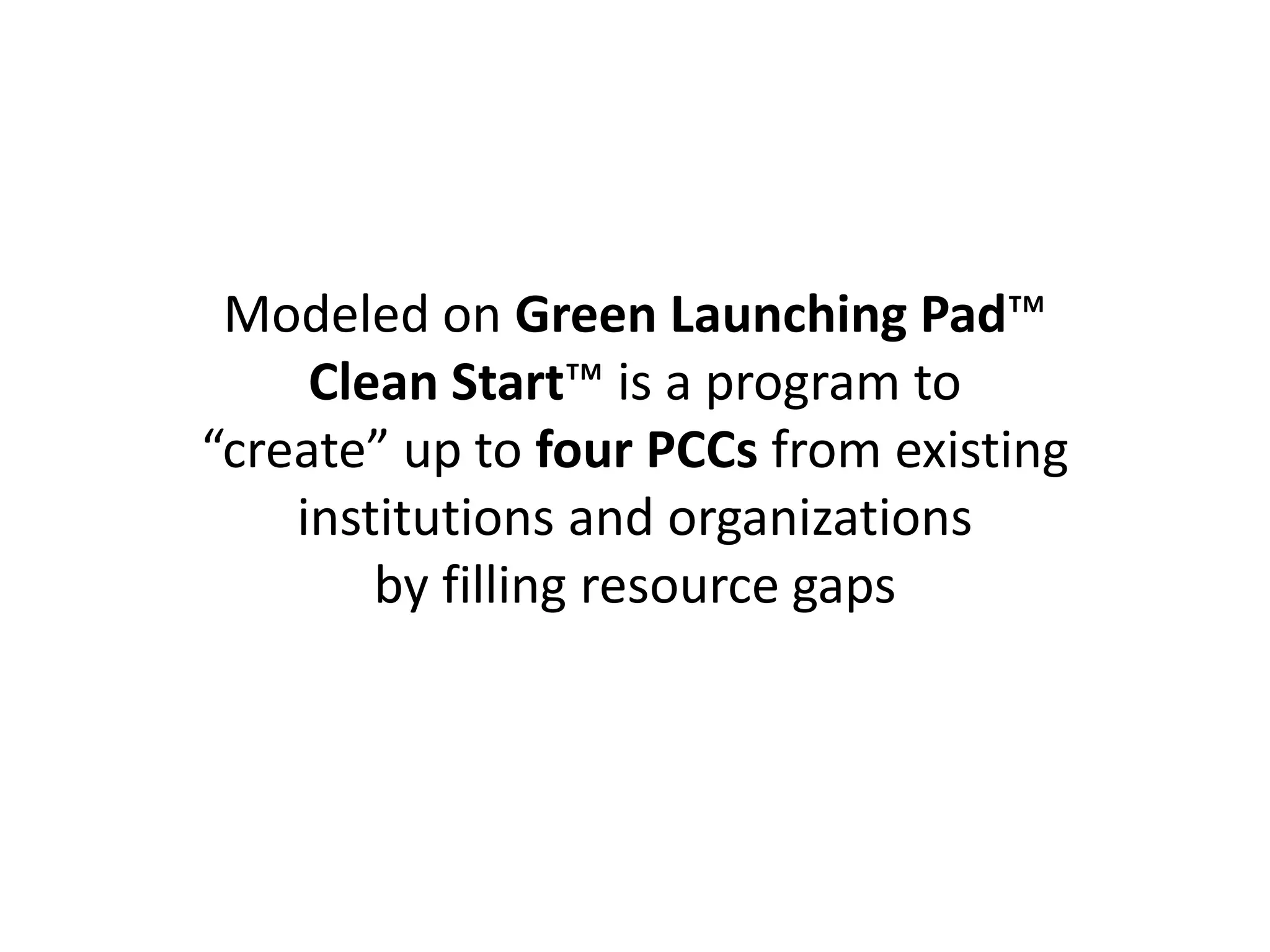 Modeled on Green Launching Pad™
Clean Start™ is a program to
“create” up to four PCCs from existing
institutions and organizations
by filling resource gaps
 