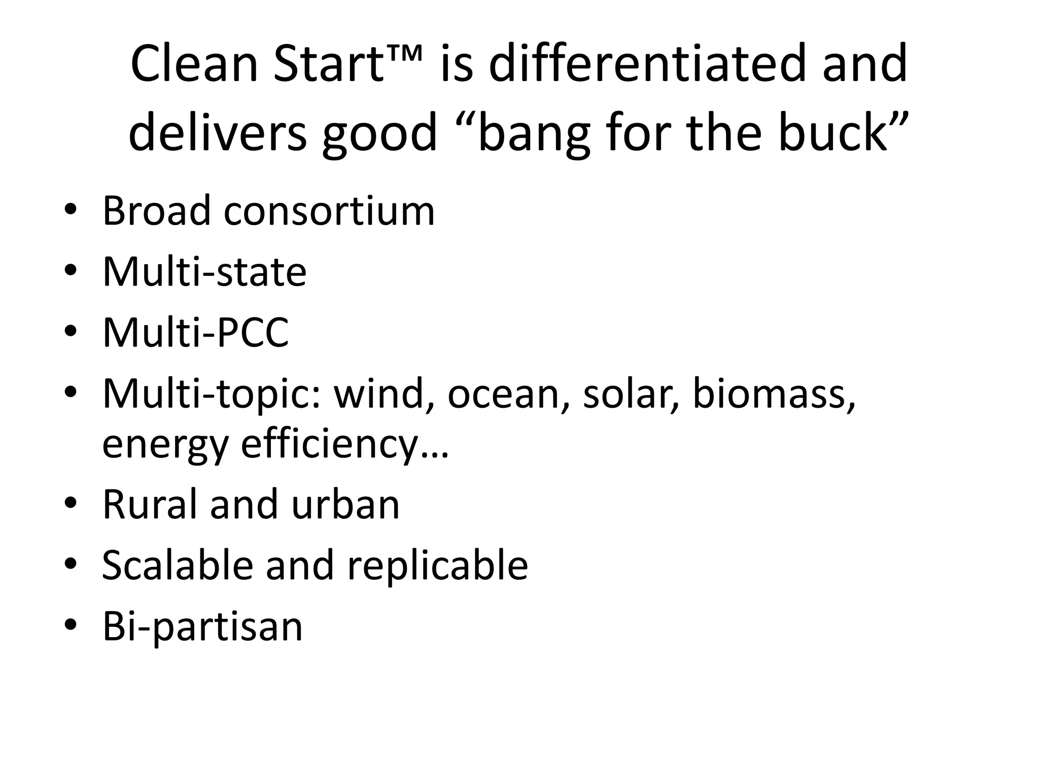 Clean Start™ is differentiated and
delivers good “bang for the buck”
• Broad consortium
• Multi-state
• Multi-PCC
• Multi-topic: wind, ocean, solar, biomass,
energy efficiency…
• Rural and urban
• Scalable and replicable
• Bi-partisan
 