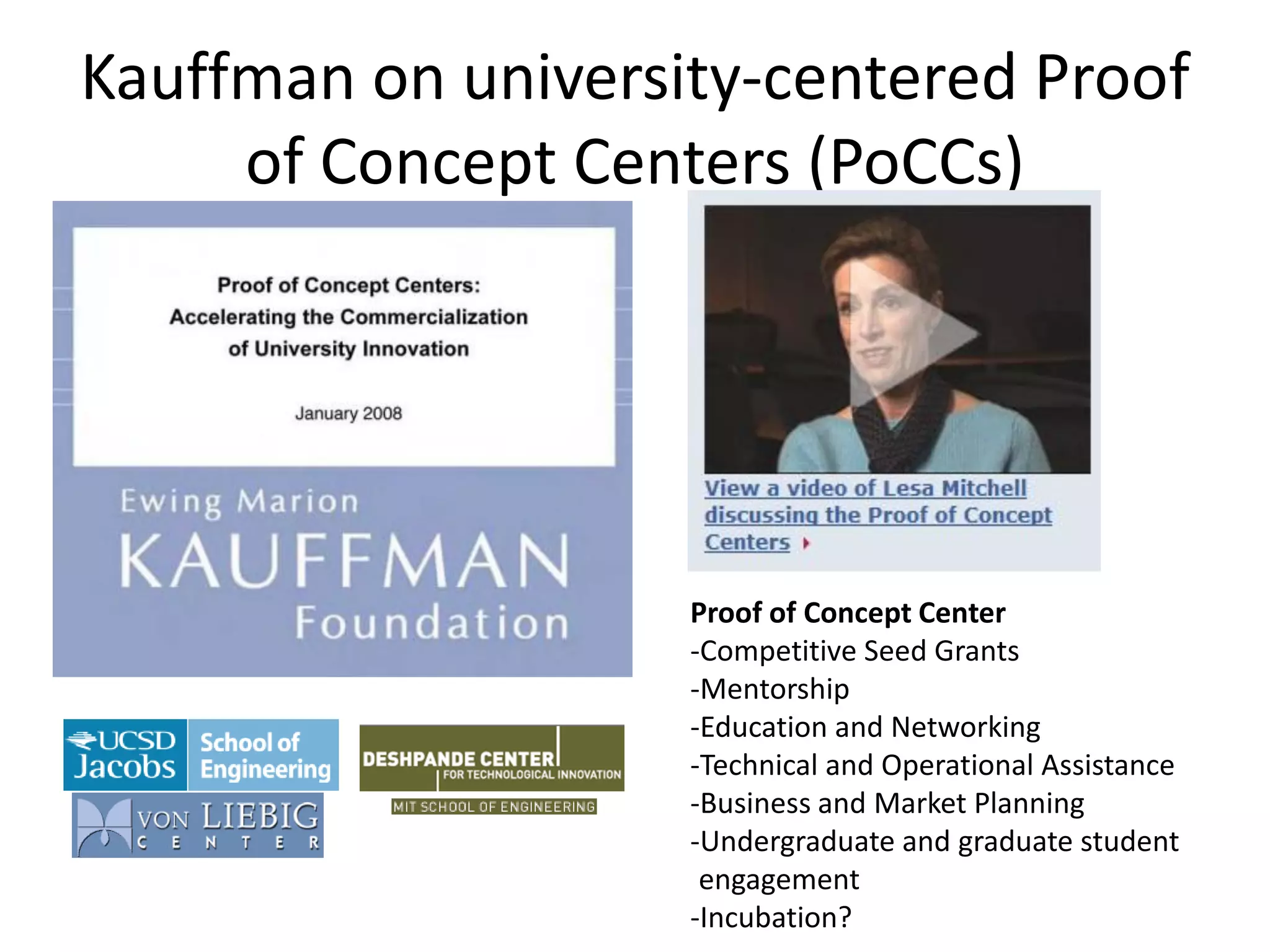 Kauffman on university-centered Proof
of Concept Centers (PoCCs)
Proof of Concept Center
-Competitive Seed Grants
-Mentorship
-Education and Networking
-Technical and Operational Assistance
-Business and Market Planning
-Undergraduate and graduate student
engagement
-Incubation?
 