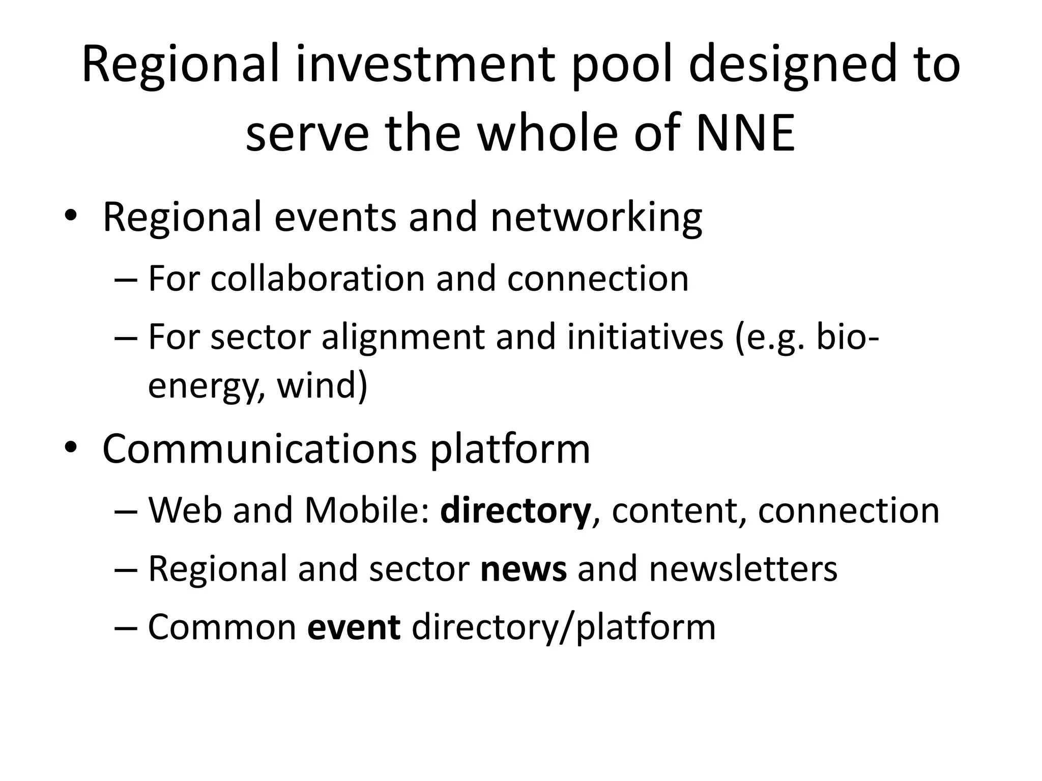 Regional investment pool designed to
serve the whole of NNE
• Regional events and networking
– For collaboration and connection
– For sector alignment and initiatives (e.g. bio-
energy, wind)
• Communications platform
– Web and Mobile: directory, content, connection
– Regional and sector news and newsletters
– Common event directory/platform
 