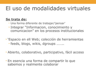 El uso de modalidades virtuales Se trata de: Una forma diferente de trabajar/’pensar’ Integrar “Informacion, conocimiento y comunicacion” en los procesos institucionales ‘ Espacio en ell Web; colección de herramientas feeds, blogs, wikis, dgroups …….. Abierto, colaborativo, participativo, fácil acceso En esencia una forma de compartir lo que sabemos y realmente colaborar 