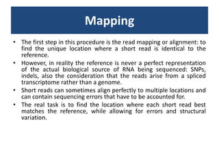 MappingThe first step in this procedure is the read mapping or alignment: to find the unique location where a short read is identical to the reference. However, in reality the reference is never a perfect representation of the actual biological source of RNA being sequenced: SNPs, indels, also the consideration that the reads arise from a spliced transcriptome rather than a genome. Short reads can sometimes align perfectly to multiple locations and can contain sequencing errors that have to be accounted for. The real task is to find the location where each short read best matches the reference, while allowing for errors and structural variation.