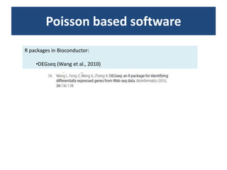 Poissonbased softwareR packages in Bioconductor:DEGseq (Wang et al., 2010)AlternativestrategiesBiological variability is not captured well by the Poisson assumption. Hence, Poisson-based analyses for datasets with biological replicates will be prone to high false positive rates resulting from the underestimation of sampling error Goodness-of-fit tests indicate that a small proportion of genes show clear deviations from this model (extra-Poisson variation), and although we found that these deviations did not lead to falsepositive identification of differentially expressed genes at a stringent FDR, there is nevertheless room for improved models that account for the extra-Poisson variation. One natural strategy would be to replace the Poisson distribution with another distribution, such as the quasi-Poisson distribution (Venables and Ripley 2002) or the negative binomial distribution (Robinson and Smyth 2007), which have an additional parameter that estimates over- (or under-) dispersion relative to a Poisson model.