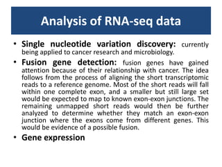 Analysis of RNA-seq dataSingle nucleotidevariationdiscovery: currently being applied to cancer research and microbiology.Fusiongenedetection: fusion genes have gained attention because of their relationship with cancer. The idea follows from the process of aligning the short transcriptomic reads to a reference genome. Most of the short reads will fall within one complete exon, and a smaller but still large set would be expected to map to known exon-exon junctions. The remaining unmapped short reads would then be further analyzed to determine whether they match an exon-exon junction where the exons come from different genes. This would be evidence of a possible fusion.Geneexpression