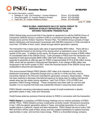 Investor News                                          NYSE:PEG
For further information, contact:
        Kathleen A. Lally, Vice President – Investor Relations   Phone: 973-430-6565
        Greg McLaughlin, Sr. Investor Relations Analyst          Phone: 973-430-6568
        Yaeni Kim, Sr. Investor Relations Analyst                Phone: 973-430-6596
                                                                                   June 17, 2008

                 PSEG GLOBAL ANNOUNCES SALE OF SAESA GROUP TO
                      MORGAN STANLEY INFRASTRUCTURE AND
                        ONTARIO TEACHERS’ PENSION PLAN

 PSEG Global today announced that it has signed an agreement to sell the SAESA Group of
 Companies (SAESA Group) in southern Chile to a consortium formed by Morgan Stanley
 Infrastructure and the Ontario Teachers’ Pension Plan. The SAESA Group consists of major
 electric distribution and transmission businesses with 639,000 customers in Chile and total of
 more than 135 MWs of wind, hydro, diesel and gas electric generation capacity.

 The transaction has a base equity sale value of approximately $870 million. There will be a
 price adjustment based on the timing of the closing which is expected to occur in the third
 quarter of this year. In addition to the equity, the buyers will assume in excess of $400 million
 of consolidated debt of the SAESA Group. Cash proceeds to PSEG from the transaction are
 expected to total approximately $600 million after both Chilean and US taxes. The sale is
 expected to generate an after-tax gain for PSEG of approximately $170 to $180 million during
 2008, which will be reported in Discontinued Operations. A tax charge of $82 million was
 recognized in the fourth quarter of 2007, when the financial results of the SAESA Group were
 reclassified to Discontinued Operations.

 This announcement follows PSEG Global’s 2007 sales of its interests in the electric
 distribution businesses, Chilquinta Energia and Luz del Sur in Chile and Peru, and its
 ownership interest in the Peruvian hydroelectric generation company, Electroandes. “PSEG
 has been seeking to decrease international exposure by being open to selling international
 assets when we can obtain strong valuations,” said Tom O’Flynn, CFO of PSEG and
 president, PSEG Energy Holdings. “These companies have been well run and are well
 situated. It is no surprise that there was substantial interest in acquiring these assets”.

 PSEG Global’s remaining international assets consist of small investments in electric
 generation plants in Italy, India and Venezuela.

 Credit Suisse acted as exclusive financial advisor to PSEG in connection with the transaction.

 PSEG Global is a subsidiary of PSEG Energy Holdings and an indirect subsidiary of PSEG
 (NYSE: PEG). PSEG Global’s primary investments currently include 100 percent ownership
 in two 1,000-mw electric generation plants in Texas, and partial ownership of a number of
 smaller plants in California, Hawaii and New Hampshire. PSEG Global has bid to build a 350
 MW wind-farm off the coast of New Jersey and has created subsidiaries to explore business
 opportunities in solar, wind and bio mass energy. PSEG is a diversified energy company
 