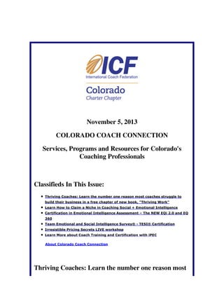 November 5, 2013
COLORADO COACH CONNECTION
Services, Programs and Resources for Colorado's
Coaching Professionals

Classifieds In This Issue:
Thriving Coaches: Learn the number one reason most coaches struggle to
build their business in a free chapter of new book, "Thriving Work"
Learn How to Claim a Niche in Coaching Social + Emotional Intelligence
Certification in Emotional Intelligence Assessment – The NEW EQi 2.0 and EQ
360
Team Emotional and Social Intelligence Survey® - TESI® Certification
Irresistible Pricing Secrets LIVE workshop
Learn More about Coach Training and Certification with iPEC
About Colorado Coach Connection

Thriving Coaches: Learn the number one reason most

 