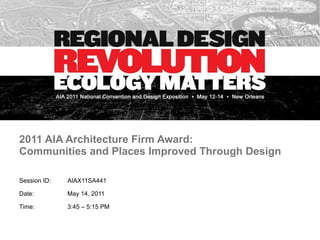 2011 AIA Architecture Firm Award:  Communities and Places Improved Through Design Session ID:  AIAX11SA441 Date:  May 14, 2011 Time:  3:45 – 5:15 PM 