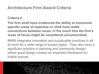 Architecture Firm Award Criteria Criteria 4 The firm shall have evidenced the ability to transcend specific areas of expertise or shall have made connections between areas, in the event that the firm ’s areas of focus might be considered circumscribed BNIM integrates innovation and sustainable practices in all its work for a wide range of project types.  They also have a significant practice in planning and community design, where good design creates an important framework for livable spaces. 