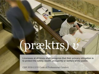 (præktɪs)  v Licensees at all times shall recognize that their primary obligation is to protect the safety, health, prosperity or welfare of the public. CSR 2030-2.010 Code of Professional Conduct 