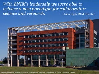 With BNIM ’s leadership we were able to achieve a new paradigm for collaborative science and research. —Irma Gigli, IMM Director Sarofim Research Building – Institute for Molecular Medicine – University of Texas – Houston, Texas 