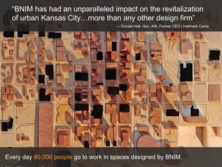 Every day  80,000 people  go to work in spaces designed by BNIM.  20 million square feet.  “ BNIM has had an unparalleled impact on the revitalization of urban Kansas City…more than any other design firm” —  Donald Hall, Hon. AIA, Former CEO | Hallmark Cards 