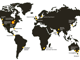 Dockside Green Treasure Island Redevelopment Project Toronto Waterfront Lower Don Lands Destiny Florida Oberlin  Green Arts District Panama Pacifo Pedra Branca Sustainable Urbanism Stockholm Royal Seaport Elephant & Castle Albert Basin Menlyn Maine Zonk ’izizwe Town Center Godrej Garden City Mahindra World City Jaipur Magok Urban Development Project Victoria Harbour  Docklands, Melbourne Barangaroo [email_address] 