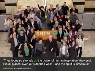 — Dan Maginn, AIA, eldorado architects “ They focus so strongly on the power of human inspiration, they seek it in all places, even outside their walls…and the spirit is infectious!” 