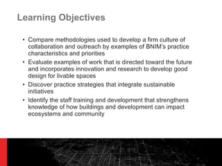 Learning Objectives Compare methodologies used to develop a firm culture of collaboration and outreach by examples of BNIM ’s practice characteristics and priorities Evaluate examples of work that is directed toward the future and incorporates innovation and research to develop good design for livable spaces Discover practice strategies that integrate sustainable initiatives Identify the staff training and development that strengthens knowledge of how buildings and development can impact ecosystems and community 