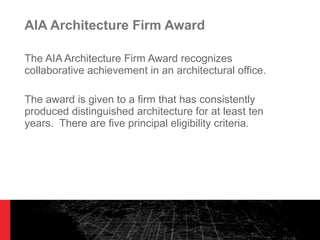 AIA Architecture Firm Award The AIA Architecture Firm Award recognizes collaborative achievement in an architectural office.  The award is given to a firm that has consistently produced distinguished architecture for at least ten years.  There are five principal eligibility criteria. 