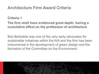 Architecture Firm Award Criteria Criteria 1 The firm shall have evidenced great depth, having a cumulative effect on the profession of architecture Bob Berkebile was one of the very early advocates for sustainable initiatives within the AIA and the firm has been instrumental in the development of green design and the formation of the Committee on the Environment. 