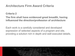 Architecture Firm Award Criteria Criteria 2 The firm shall have evidenced great breadth, having influenced the direction/profession of architecture Each work is a carefully considered and developed expression of selected aspects of a program and site, providing a solution rich in depth and well executed details. 