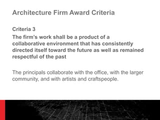 Architecture Firm Award Criteria Criteria 3 The firm ’s work shall be a product of a collaborative environment that has consistently directed itself toward the future as well as remained respectful of the past The principals collaborate with the office, with the larger community, and with artists and craftspeople. 