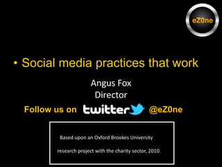 Social media practices that work Angus Fox Director @eZ0ne  Follow us on   Based upon an Oxford Brookes University  research project with the charity sector, 2010. 
