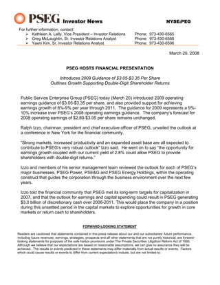 Investor News                                                              NYSE:PEG
 For further information, contact:
         Kathleen A. Lally, Vice President – Investor Relations                     Phone: 973-430-6565
         Greg McLaughlin, Sr. Investor Relations Analyst                            Phone: 973-430-6568
         Yaeni Kim, Sr. Investor Relations Analyst                                  Phone: 973-430-6596

                                                                                                             March 20, 2008


                                   PSEG HOSTS FINANCIAL PRESENTATION

                            Introduces 2009 Guidance of $3.05-$3.35 Per Share
                       Outlines Growth Supporting Double-Digit Shareholder Returns


  Public Service Enterprise Group (PSEG) today (March 20) introduced 2009 operating
  earnings guidance of $3.05-$3.35 per share, and also provided support for achieving
  earnings growth of 8%-9% per year through 2011. The guidance for 2009 represents a 9%-
  10% increase over PSEG’s 2008 operating earnings guidance. The company’s forecast for
  2008 operating earnings of $2.80-$3.05 per share remains unchanged.

  Ralph Izzo, chairman, president and chief executive officer of PSEG, unveiled the outlook at
  a conference in New York for the financial community.

  “Strong markets, increased productivity and an expanded asset base are all expected to
  contribute to PSEG’s very robust outlook” Izzo said. He went on to say “the opportunity for
  earnings growth coupled with our current yield of 2.8% could allow PSEG to provide
  shareholders with double-digit returns.”

  Izzo and members of his senior management team reviewed the outlook for each of PSEG’s
  major businesses, PSEG Power, PSE&G and PSEG Energy Holdings, within the operating
  construct that guides the corporation through the business environment over the next few
  years.

  Izzo told the financial community that PSEG met its long-term targets for capitalization in
  2007, and that the outlook for earnings and capital spending could result in PSEG generating
  $3.0 billion of discretionary cash over 2008-2011. This would place the company in a position
  during this unsettled period in the capital markets to explore opportunities for growth in core
  markets or return cash to shareholders.


                                               FORWARD-LOOKING STATEMENT

Readers are cautioned that statements contained in this press release about our and our subsidiaries’ future performance,
including future revenues, earnings, strategies, prospects and all other statements that are not purely historical, are forward-
looking statements for purposes of the safe harbor provisions under The Private Securities Litigation Reform Act of 1995.
Although we believe that our expectations are based on reasonable assumptions, we can give no assurance they will be
achieved. The results or events predicted in these statements may differ materially from actual results or events. Factors
which could cause results or events to differ from current expectations include, but are not limited to:
 