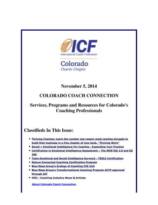November 5, 2014 
COLORADO COACH CONNECTION 
Services, Programs and Resources for Colorado's 
Coaching Professionals 
Classifieds In This Issue: 
Thriving Coaches: Learn the number one reason most coaches struggle to 
build their business in a free chapter of new book, "Thriving Work" 
Social + Emotional Intelligence For Coaches - Expanding Your Practice 
Certification in Emotional Intelligence Assessment – The NEW EQi 2.0 and EQ 
360 
Team Emotional and Social Intelligence Survey® - TESI® Certification 
Nature-Connected Coaching Certification Program 
Blue Mesa Group's Ecology of Coaching CCE Unit 
Blue Mesa Group's Transformational Coaching Program ACTP approved 
through ICF 
iPEC - Coaching Industry News & Articles 
About Colorado Coach Connection 
 