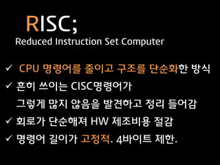 RISC;
 Reduced Instruction Set Computer


 CPU 명령어를 줄이고 구조를 단순화한 방식
 흔히 쓰이는 CISC명령어가
 그렇게 많지 않음을 발견하고 정리 들어감
 회로가 단순해져 HW 제조비용 절감
 명령어 길이가 고정적. 4바이트 제한.
 