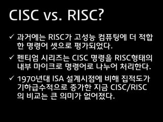 CISC vs. RISC?
 과거에는 RISC가 고성능 컴퓨팅에 더 적합
  한 명령어 셋으로 평가되었다.
 펜티엄 시리즈는 CISC 명령을 RISC형태의
  내부 마이크로 명령어로 나누어 처리한다.
 1970년대 ISA 설계시점에 비해 집적도가
  기하급수적으로 증가한 지금 CISC/RISC
  의 비교는 큰 의미가 없어졌다.
 