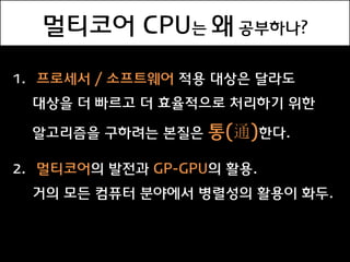 멀티코어 CPU는 왜 공부하나?

1. 프로세서 / 소프트웨어 적용 대상은 달라도
 대상을 더 빠르고 더 효율적으로 처리하기 위한

 알고리즘을 구하려는 본질은    통(通)한다.

2. 멀티코어의 발전과 GP-GPU의 활용.
 거의 모든 컴퓨터 붂야에서 병렬성의 활용이 화두.
 