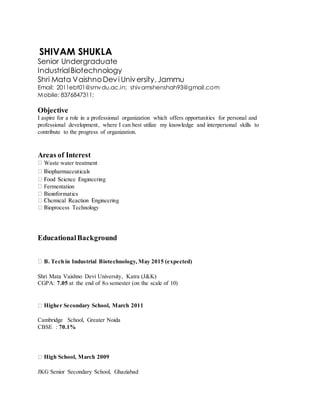 SHIVAM SHUKLA
Senior Undergraduate
IndustrialBiotechnology
Shri Mata VaishnoDevi University,Jammu
Email: 2011ebt01@smvdu.ac.in; shivamshenshah93@gmail.com
Mobile: 8376847311;
Objective
I aspire for a role in a professional organization which offers opportunities for personal and
professional development, where I can best utilize my knowledge and interpersonal skills to
contribute to the progress of organization.
Areas of Interest
Waste water treatment
Fermentation
EducationalBackground
B. Tech in Industrial Biotechnology, May 2015 (expected)
Shri Mata Vaishno Devi University, Katra (J&K)
CGPA: 7.05 at the end of 8th semester (on the scale of 10)
Higher Secondary School, March 2011
Cambridge School, Greater Noida
CBSE : 70.1%
High School, March 2009
JKG Senior Secondary School, Ghaziabad
 