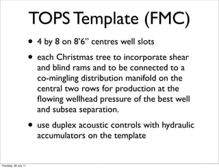 TOPS Template (FMC)
                       • 4 by 8 on 8’6” centres well slots
                       • each Christmas tree to incorporate shear
                         and blind rams and to be connected to a
                         co-mingling distribution manifold on the
                         central two rows for production at the
                         ﬂowing wellhead pressure of the best well
                         and subsea separation.
                       • use duplex acoustic controls with hydraulic
                         accumulators on the template


Thursday, 28 July 11
 